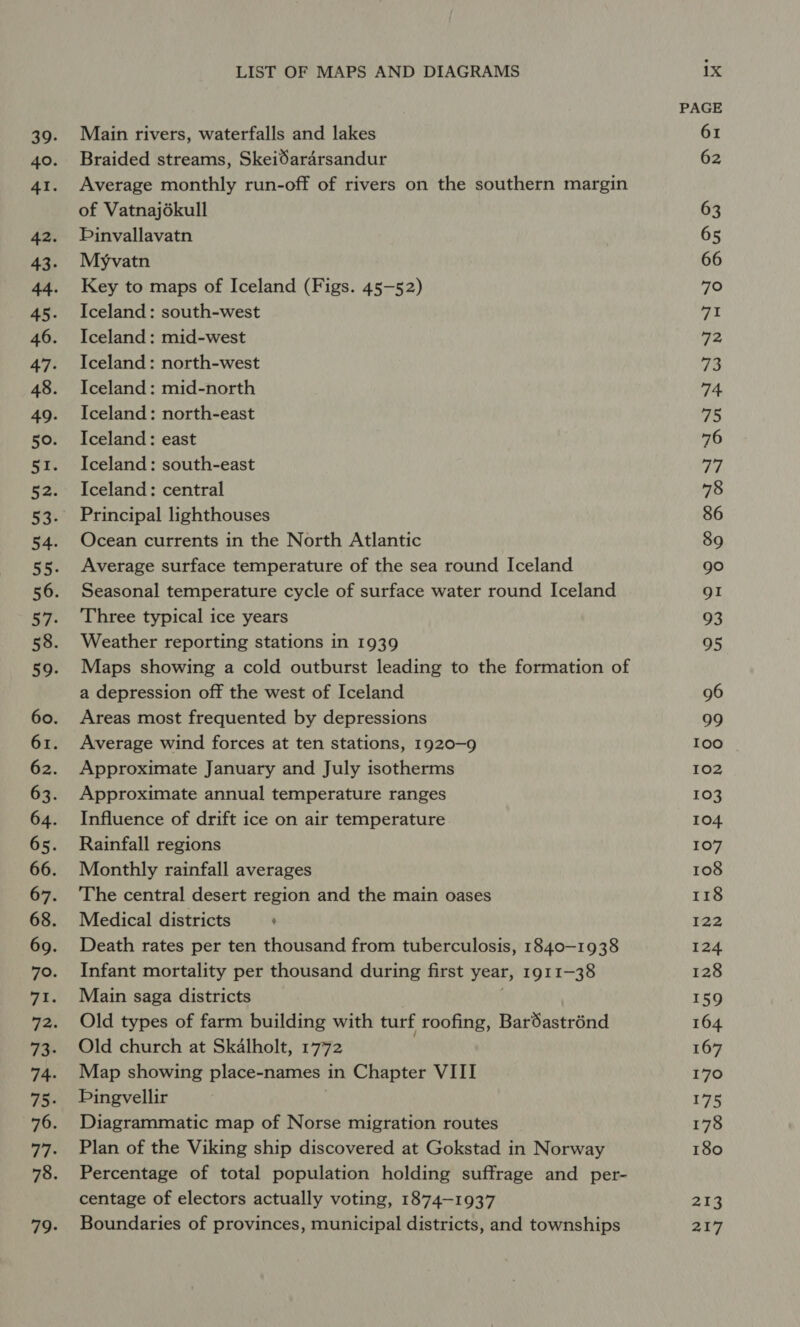 Main rivers, waterfalls and lakes Braided streams, SkeiSara4rsandur Average monthly run-off of rivers on the southern margin of Vatnajékull Pinvallavatn Myvatn Key to maps of Iceland (Figs. 45-52) Iceland : south-west Iceland : mid-west Iceland : north-west Iceland: mid-north Iceland: north-east Iceland: east Iceland: south-east Iceland: central Principal lighthouses Ocean currents in the North Atlantic Average surface temperature of the sea round Iceland Seasonal temperature cycle of surface water round Iceland Three typical ice years Weather reporting stations in 1939 Maps showing a cold outburst leading to the formation of a depression off the west of Iceland Areas most frequented by depressions Average wind forces at ten stations, 1920-9 Approximate January and July isotherms Approximate annual temperature ranges Influence of drift ice on air temperature Rainfall regions Monthly rainfall averages The central desert region and the main oases Medical districts ’ Death rates per ten thousand from tuberculosis, 1840-1938 Infant mortality per thousand during first year, 1911-38 Main saga districts | Old types of farm building with turf roofing, BarSastrénd Old church at Skalholt, 1772 Map showing place-names in Chapter VIII Pingvellir Diagrammatic map of Norse migration routes Plan of the Viking ship discovered at Gokstad in Norway Percentage of total population holding suffrage and per- centage of electors actually voting, 1874-1937 Boundaries of provinces, municipal districts, and townships ix PAGE 61 62 63 65 66 790 7/2! 72 73 74 75 pies 78 86 89 go gI 93 95 96 99 100 102 103 104 107 108 118 122 124 128 159 164 167 170 175 178 180 pee 217