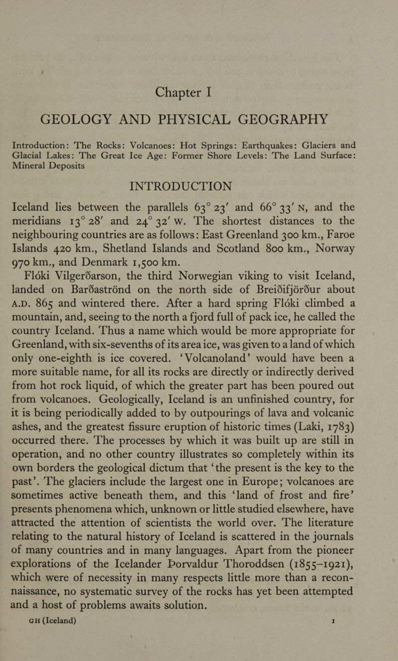 GEOLOGY AND PHYSICAL GEOGRAPHY Introduction: The Rocks: Volcanoes: Hot Springs: Earthquakes: Glaciers and Glacial Lakes: The Great Ice Age: Former Shore Levels: The Land Surface: Mineral Deposits INTRODUCTION Iceland lies between the parallels 63° 23’ and 66° 33’ N, and the meridians 13° 28’ and 24°32’ w. The shortest distances to the neighbouring countries are as follows: East Greenland 300 km., Faroe Islands 420 km., Shetland Islands and Scotland 800 km., Norway 970 km., and Denmark 1,500 km. Fldéki Vilgerdarson, the third Norwegian viking to visit Iceland, landed on Bardastrénd on the north side of Breidifjérdur about A.D. 865 and wintered there. After a hard spring Floki climbed a mountain, and, seeing to the north a fjord full of pack ice, he called the country Iceland. Thus a name which would be more appropriate for Greenland, with six-sevenths of its area ice, was given to a land of which only one-eighth is ice covered. ‘Volcanoland’ would have been a more suitable name, for all its rocks are directly or indirectly derived from hot rock liquid, of which the greater part has been poured out from volcanoes. Geologically, Iceland is an unfinished country, for it is being periodically added to by outpourings of lava and volcanic ashes, and the greatest fissure eruption of historic times (Laki, 1783) occurred there. ‘The processes by which it was built up are still in operation, and no other country illustrates so completely within its own borders the geological dictum that ‘the present is the key to the past’. The glaciers include the largest one in Europe; volcanoes are sometimes active beneath them, and this ‘land of frost and fire’ presents phenomena which, unknown or little studied elsewhere, have attracted the attention of scientists the world over. The literature relating to the natural history of Iceland is scattered in the journals of many countries and in many languages. Apart from the pioneer explorations of the Icelander Porvaldur Thoroddsen (1855-1921), which were of necessity in many respects little more than a recon- naissance, no systematic survey of the rocks has yet been attempted and a host of problems awaits solution. GH (Iceland) I