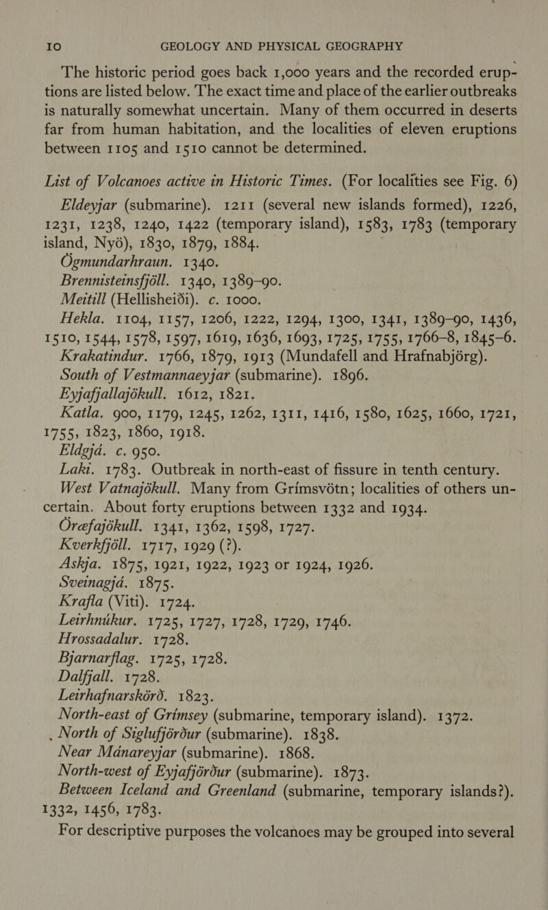 The historic period goes back 1,000 years and the recorded erup- tions are listed below. The exact time and place of the earlier outbreaks is naturally somewhat uncertain. Many of them occurred in deserts far from human habitation, and the localities of eleven eruptions between 1105 and 1510 cannot be determined. List of Volcanoes active in Historic Times. (For localities see Fig. 6) Eldeyjar (submarine). 1211 (several new islands formed), 1226, 1231, 1238, 1240, 1422 (temporary island), 1583, 1783 (temporary island, Ny6), 1830, 1879, 1884. Ogmundarhraun. 1340. Brennisteinsfjoll. 1340, 1389-90. Meitill (Hellishei6i). c. 1000. Hekla. 1104, 1157, 1206, 1222, 1294, 1300, 1341, 1389-90, 1436, I510, 1544, 1578, 1597, 1619, 1636, 1693, 1725, 1755, 1766-8, 1845-6. Krakatindur. 1766, 1879, 1913 (Mundafell and Hrafnabjorg). South of Vestmannaeyjar (submarine). 1896. Eyjafjallajékull. 1612, 1821. Katla. goo, 1179, 1245, 1262, 1311, 1416, 1580, 1625, 1660, 1721, 1755, 1823, 1860, 1918. Eldgja. c. 950. Lakt. 1783. Outbreak in north-east of fissure in tenth century. West Vatnajokull. Many from Grimsvétn; localities of others un- certain. About forty eruptions between 1332 and 1934. Orefajokull. 1341, 1362, 1598, 1727. Kverkfjoll. 1717, 1929 (?). Askja. 1875, 1921, 1922, 1923 or 1924, 1926. Sveinagjd. 1875. Krafla (Viti). 1724. Leirhnikur. 1725, 1727, 1728, 1729, 1746. Hrossadalur. 1728. Bjarnarflag. 1725, 1728. Dalfjall. 1728. Letrhafnarskérd. 1823. North-east of Grimsey (submarine, temporary island). 1372. . North of Siglufjérdur (submarine). 1838. Near Manareyjar (submarine). 1868. North-west of Eyjafjérdur (submarine). 1873. Between Iceland and Greenland (submarine, temporary islands?). 1332, 1456, 1783. For descriptive purposes the volcanoes may be grouped into several