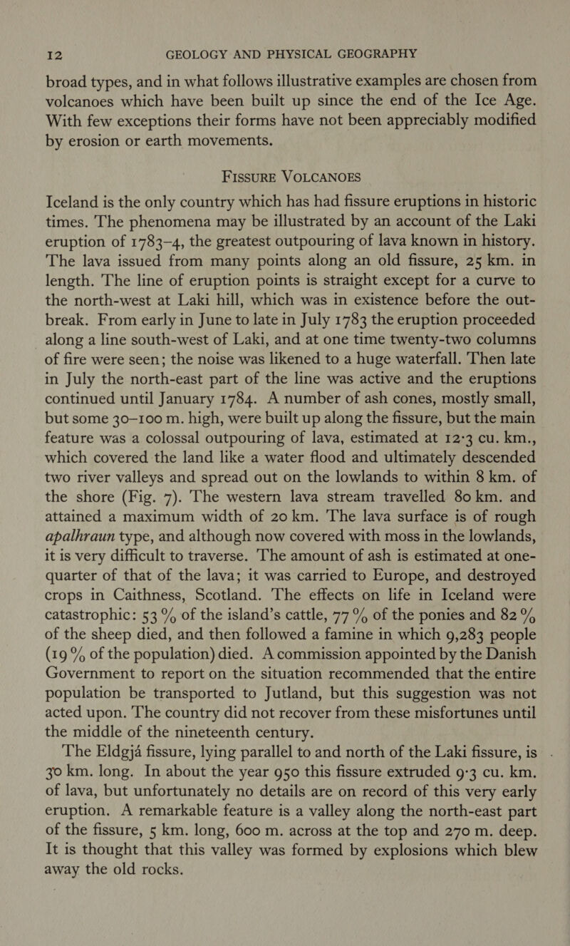 broad types, and in what follows illustrative examples are chosen from volcanoes which have been built up since the end of the Ice Age. With few exceptions their forms have not been appreciably modified by erosion or earth movements. FISSURE VOLCANOES Iceland is the only country which has had fissure eruptions in historic times. The phenomena may be illustrated by an account of the Laki eruption of 1783-4, the greatest outpouring of lava known in history. The lava issued from many points along an old fissure, 25 km. in length. The line of eruption points is straight except for a curve to the north-west at Laki hill, which was in existence before the out- break. From early in June to late in July 1783 the eruption proceeded along a line south-west of Laki, and at one time twenty-two columns of fire were seen; the noise was likened to a huge waterfall. ‘Then late in July the north-east part of the line was active and the eruptions continued until January 1784. A number of ash cones, mostly small, but some 30-100 m. high, were built up along the fissure, but the main feature was a colossal outpouring of lava, estimated at 12-3 cu. km., which covered the land like a water flood and ultimately descended two river valleys and spread out on the lowlands to within 8 km. of the shore (Fig. 7). The western lava stream travelled 80 km. and attained a maximum width of 20 km. The lava surface is of rough apalhraun type, and although now covered with moss in the lowlands, it is very difficult to traverse. ‘The amount of ash is estimated at one- quarter of that of the lava; it was carried to Europe, and destroyed crops in Caithness, Scotland. The effects on life in Iceland were catastrophic: 53 % of the island’s cattle, 77% of the ponies and 82% of the sheep died, and then followed a famine in which 9,283 people (19 % of the population) died. A commission appointed by the Danish Government to report on the situation recommended that the entire population be transported to Jutland, but this suggestion was not acted upon. ‘The country did not recover from these misfortunes until the middle of the nineteenth century. The Eldgja fissure, lying parallel to and north of the Laki fissure, is . 30 km. long. In about the year g50 this fissure extruded 9-3 cu. km. of lava, but unfortunately no details are on record of this very early eruption. A remarkable feature is a valley along the north-east part of the fissure, 5 km. long, 600 m. across at the top and 270 m. deep. It is thought that this valley was formed by explosions which blew away the old rocks.