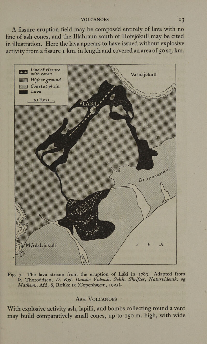 A fissure eruption field may be composed entirely of lava with no Ive line of ash cones, and the Illahraun south of Hofsjékull may be cited d without explos issue from a fissure 1 km. in length and covered an area of 50sq. km. llustration. Here the lava appears to have inl activity Line of fissure   Vatnajokull  NV 4 —S es 2 gS c 8 SS 2c [==] Coastat plain  &amp; bo i=) o H 3 ree &lt; ON 2. a5 Se Oh S 12 m8 &gt; az rd js nH ey [o) C So AsH VOLCANOES The lava stream from the erupt b, Thoroddsen, D. Kgl. Danske Vidensk. Mathem., Afd. 8, Rekke 1x (Copenhagen, 1925). Fig. 7. h, lapilli, and bombs collecting round a vent ild comparatively small cones, up to 150 m. high, with wide ive activity as With explos may bu