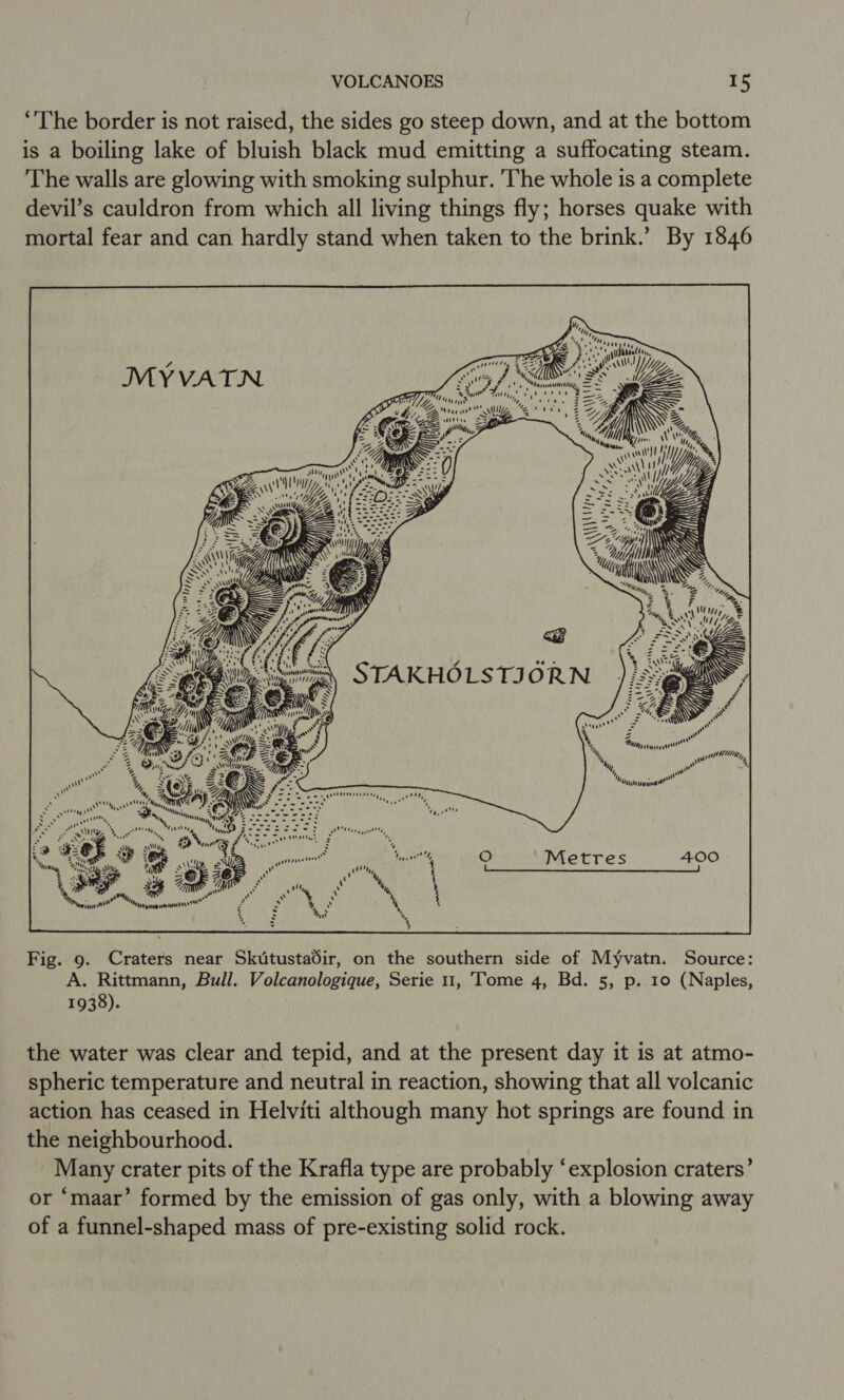 “The border is not raised, the sides go steep down, and at the bottom is a boiling lake of bluish black mud emitting a suffocating steam. The walls are glowing with smoking sulphur. The whole is a complete devil’s cauldron from which all living things fly; horses quake with mortal fear and can hardly stand when taken to the brink.’ By 1846 NY ‘aia ay , 6p \ “ly ee SS Cs Faun ul Wtlligy Pi hy, wit 4 “y Miiutunana oe athe ’ a wn ec Ey fd fe t me hte oie coe re Aes: #@ , WN ox th — Na, ya ae we  Fig. 9. Craters near Skutustadir, on the southern side of Myvatn. Source: A. Rittmann, Bull. Volcanologique, Serie 1, 'Tome 4, Bd. 5, p. 10 (Naples, 1938). the water was clear and tepid, and at the present day it is at atmo- spheric temperature and neutral in reaction, showing that all volcanic action has ceased in Helviti although many hot springs are found in the neighbourhood. Many crater pits of the Krafla type are probably ‘explosion craters’ or ‘maar’ formed by the emission of gas only, with a blowing away of a funnel-shaped mass of pre-existing solid rock.