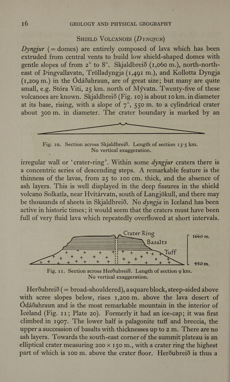 SHIELD VOLCANOES (Dyneyur) Dyngjur (= domes) are entirely composed of lava which has been extruded from central vents to build low shield-shaped domes with gentle slopes of from 2° to 8°. Skjaldbreid (1,060 m.), north-north- east of Pingvallavatn, Trélladyngja (1,491 m.), and Kollotta Dyngja (1,209 m.) in the Odadahraun, are of great size; but many are quite small, e.g. Stora Viti, 25 km. north of Myvatn. Taveucycaye of these volcanoes are known. Skjaldbreiéd (Fig. 10) is about 10 km. in diameter at its base, rising, with a slope of 7°, 550m. to a cylindrical crater about 300m. in diameter. The crater boundary is marked by an YO Ye Fig. 10. Section across Skjaldbreid. Length of section 13:5 km. No vertical exaggeration. irregular wall or ‘crater-ring’. Within some dyngjur craters there is a concentric series of descending steps. A remarkable feature is the thinness of the lavas, from 25 to 100 cm. thick, and the absence of ash layers. This is well displayed in the deep fissures in the shield volcano Solkatla, near Hvitarvatn, south of Langjokull, and there may be thousands of sheets in Skjaldbrei6. No dyngja in Iceland has been active in historic times; it would seem that the craters must have been full of very fluid lava which repeatedly overflowed at short intervals. 1660 m.  450m. Fig. 11. Section across Heréubreid. Length of section 9 km. No vertical exaggeration. Heréubreid (= broad-shouldered), asquare block, steep-sided above with scree slopes below, rises 1,200m. above the lava desert of Odadahraun and is the most remarkable mountain in the interior of Iceland (Fig. 11; Plate 20). Formerly it had an ice-cap; it was first climbed in 1907. ‘The lower half is palagonite tuff and breccia, the upper a succession of basalts with thicknesses up to 2 m. ‘There are no ash layers. Towards the south-east corner of the summit plateau is an elliptical crater measuring 200 x 150 m., with a crater ring the highest part of which is 100 m. above the crater floor. Herdubreid is thus a