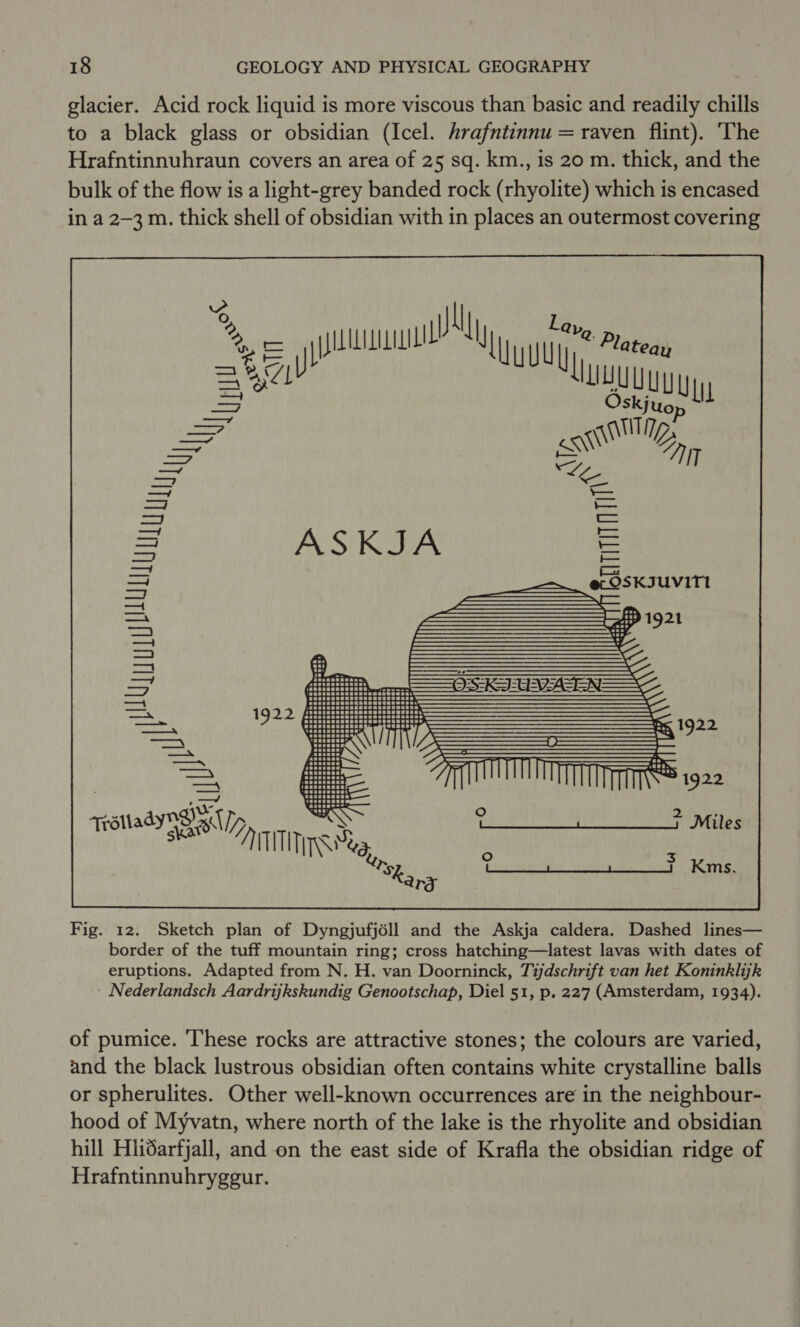 glacier. Acid rock liquid is more viscous than basic and readily chills to a black glass or obsidian (Icel. hrafntinnu = raven flint). The Hrafntinnuhraun covers an area of 25 sq. km., is 20 m. thick, and the bulk of the flow is a light-grey banded rock (rhyolite) which is encased in a 2-3 m. thick shell of obsidian with in places an outermost covering % ssn Ly have P) =t5 ‘uu lomien = 4 Sey luuu —_— esl Dy, IT Le ASKJA = ef OSKIUVITI  ae WLU Ly MU ty | Whitin 1922 S Maes 1922 Traiiady4 Sepp wee ThE GE GR APTA Wiese a TTS va, y ee Pte Se Kms. Sk, ry Fig. 12. Sketch plan of Dyngjufjéll and the Askja caldera. Dashed lines— border of the tuff mountain ring; cross hatching—latest lavas with dates of eruptions. Adapted from N. H. van Doorninck, Tijdschrift van het Koninklijk Nederlandsch Aardrijkskundig Genootschap, Diel 51, p. 227 (Amsterdam, 1934) of pumice. These rocks are attractive stones; the colours are varied and the black lustrous obsidian often contains white crystalline balls or spherulites. Other well-known occurrences are in the neighbour- hood of Myvatn, where north of the lake is the rhyolite and obsidian hill HiiSarfjall, and on the east side of Krafla the obsidian ridge of Hrafntinnuhrygeur.