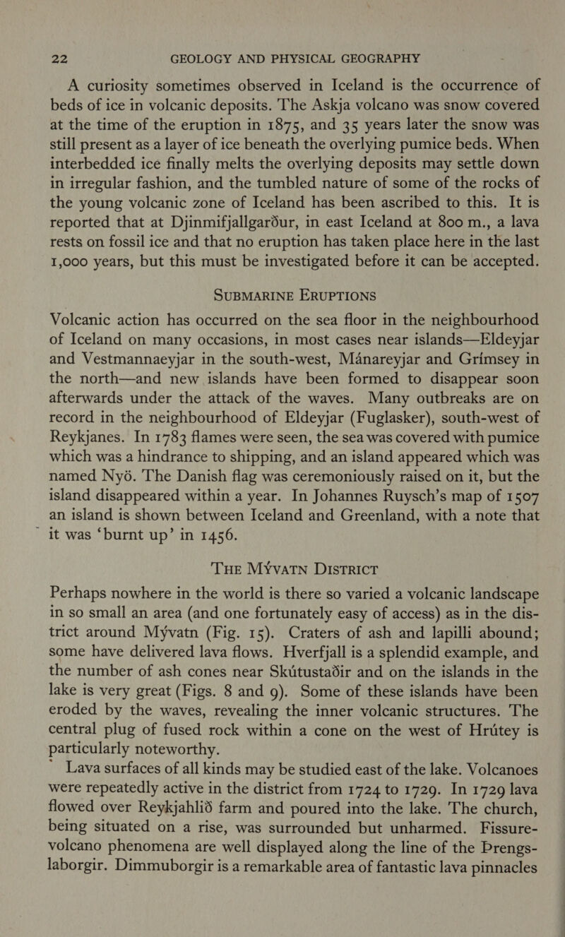 A curiosity sometimes observed in Iceland is the occurrence of beds of ice in volcanic deposits. The Askja volcano was snow covered at the time of the eruption in 1875, and 35 years later the snow was still present as a layer of ice beneath the overlying pumice beds. When interbedded ice finally melts the overlying deposits may settle down in irregular fashion, and the tumbled nature of some of the rocks of the young volcanic zone of Iceland has been ascribed to this. It is reported that at Djinmifjallgardur, in east Iceland at 800 m., a lava rests on fossil ice and that no eruption has taken place here in the last 1,000 years, but this must be investigated before it can be accepted. SUBMARINE ERUPTIONS Volcanic action has occurred on the sea floor in the neighbourhood of Iceland on many occasions, in most cases near islands—Eldeyjar and Vestmannaeyjar in the south-west, Manareyjar and Grimsey in the north—and new islands have been formed to disappear soon afterwards under the attack of the waves. Many outbreaks are on record in the neighbourhood of Eldeyjar (Fuglasker), south-west of Reykjanes. In 1783 flames were seen, the sea was covered with pumice which was a hindrance to shipping, and an island appeared which was named Ny6. ‘The Danish flag was ceremoniously raised on it, but the island disappeared within a year. In Johannes Ruysch’s map of 1507 an island is shown between Iceland and Greenland, with a note that It was ‘burnt up’ in 1456. THE MYvatn DISTRICT Perhaps nowhere in the world is there so varied a volcanic landscape in so small an area (and one fortunately easy of access) as in the dis- trict around Myvatn (Fig. 15). Craters of ash and lapilli abound; some have delivered lava flows. Hverfjall is a splendid example, and the number of ash cones near Skutustadir and on the islands in the lake is very great (Figs. 8 and g). Some of these islands have been eroded by the waves, revealing the inner volcanic structures. The central plug of fused rock within a cone on the west of Hritey is particularly noteworthy. ' Lava surfaces of all kinds may be studied east of the lake. Volcanoes were repeatedly active in the district from 1724 to 1729. In 1729 lava flowed over Reykjahlid farm and poured into the lake. The church, being situated on a rise, was surrounded but unharmed. Fissure- volcano phenomena are well displayed along the line of the Prengs- laborgir. Dimmuborgir is a remarkable area of fantastic lava pinnacles
