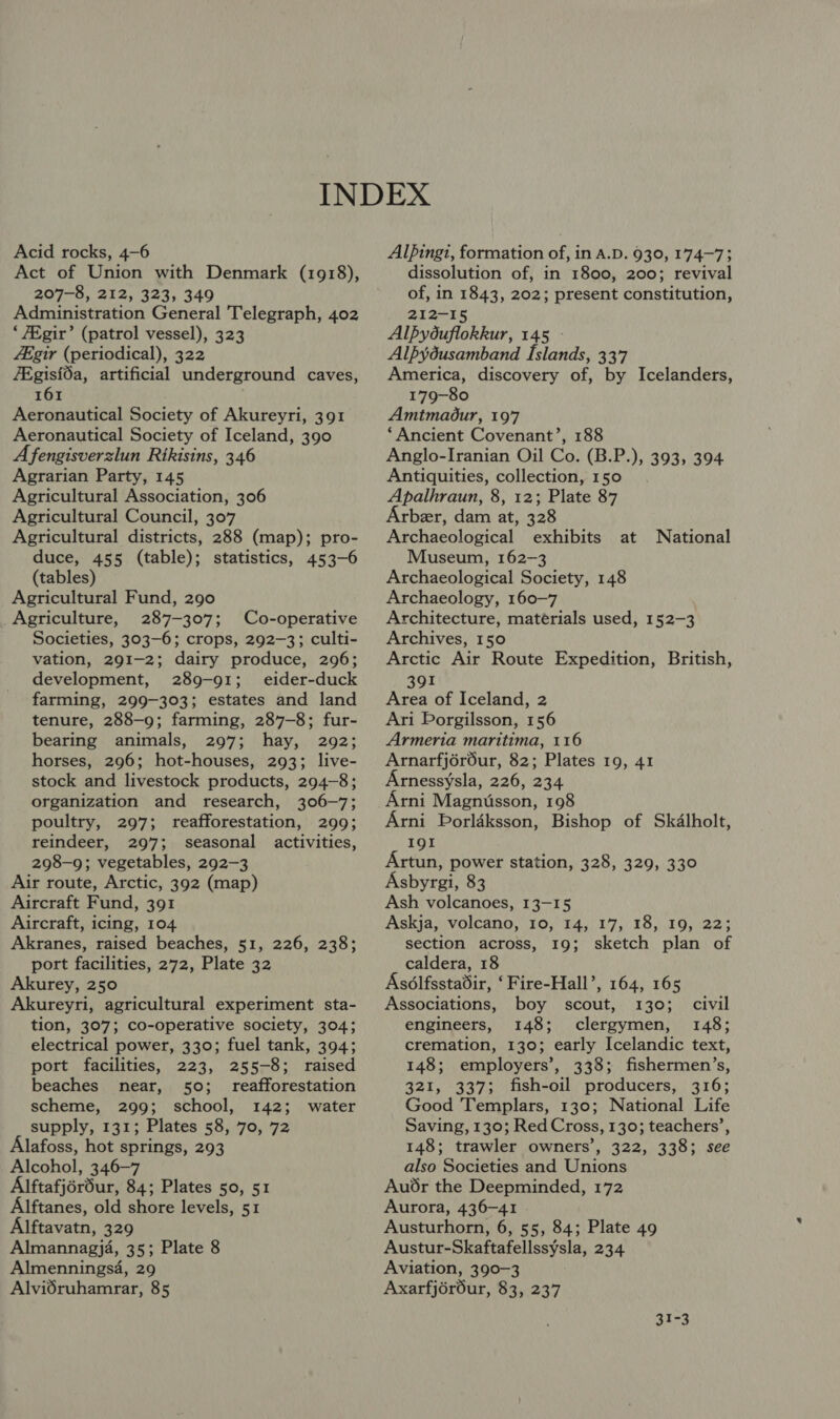 Acid rocks, 4-6 Act of Union with Denmark (1918), 207-8, 212, 323, 349 Administration General Telegraph, 402 ‘7Egir’ (patrol vessel), 323 Zegir (periodical), 322 7Egisfda, artificial underground caves, 161 Aeronautical Society of Akureyri, 391 Aeronautical Society of Iceland, 390 Afengisverzlun Rikisins, 346 Agrarian Party, 145 Agricultural Association, 306 Agricultural Council, 307 Agricultural districts, 288 (map); pro- duce, 455 (table); statistics, 453-6 (tables) Agricultural Fund, 290 Agriculture, 287-307; Co-operative Societies, 303-6; crops, 292-3; culti- vation, 291-2; dairy produce, 296; development, 289-91; _ eider-duck farming, 299-303; estates and land tenure, 288-9; farming, 287-8; fur- bearing animals, 297; hay, 292; horses, 296; hot-houses, 293; live- stock and livestock products, 294-8; organization and research, 306-7; poultry, 297; reafforestation, 299; reindeer, 297; seasonal activities, 298-9; vegetables, 292-3 Air route, Arctic, 392 (map) Aircraft Fund, 391 Aircraft, icing, 104 Akranes, raised beaches, 51, 226, 238; port facilities, 272, Plate 32 Akurey, 250 Akureyri, agricultural experiment sta- tion, 307; co-operative society, 304; electrical power, 330; fuel tank, 394; port facilities, 223, 255-8; raised beaches near, 50; reafforestation scheme, 299; school, 142; water supply, 131; Plates 58, 70, 72 Alafoss, hot springs, 293 Alcohol, 346-7 Alftafjérdur, 84; Plates 50, 51 Alftanes, old shore levels, 51 Alftavatn, 329 Almannagja, 35; Plate 8 Almennings4, 29 Alvidruhamrar, 85 Alpingi, formation of, in A.D. 930, 174-73 dissolution of, in 1800, 200; revival of, in 1843, 202; present constitution, 212-15 Alpyouflokkur, 145 - Alpydusamband Islands, 33'7 America, discovery of, by Icelanders, 179-80 Amtmadur, 197 ‘Ancient Covenant’, 188 Anglo-Iranian Oil Co. (B.P.), 393, 394 Antiquities, collection, 150 Apalhraun, 8, 12; Plate 87 Arbeer, dam at, 328 Archaeological exhibits at Museum, 162-3 Archaeological Society, 148 Archaeology, 160-7 Architecture, matérials used, 152-3 Archives, 150 Arctic Air Route Expedition, British, National 391 Area of Iceland, 2 Ari Porgilsson, 156 Armeria maritima, 116 Arnarfjéréur, 82; Plates 19, 41 rnessysla, 226, 234 Arni Magnusson, 198 Arni Porldksson, Bishop of Skalholt, 19I Artun, power station, 328, 329, 330 Asbyrgi, 83 Ash volcanoes, 13-15 Askja, volcano, 10, 14, 17, 18, 19, 22; section across, 19; sketch plan of caldera, 18 Asélfsstadir, ‘Fire-Hall’, 164, 165 Associations, boy scout, 130; civil engineers, 148; dlereymen: 148; cremation, 130; early Icelandic text, 148; employers’, 338; fishermen’s, 321, 337; fish-oil producers, 316; Good Templars, 130; National Life Saving, 130; Red Cross, 130; teachers’, 148; trawler owners’, 322, 338; see also Societies and Unions Audr the Deepminded, 172 Aurora, 436-41 Austurhorn, 6, 55, 84; Plate 49 Austur-Skaftafellssysla, 234 Aviation, 390-3 Axarfjéréur, 83, 237 31-3