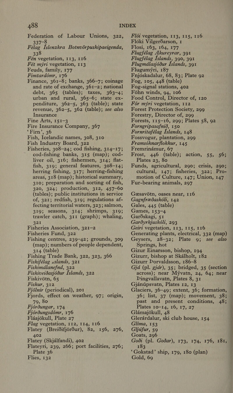 Federation of Labour Unions, 337-8 Félag [slenzkra Botnvérpuskipaeigenda, 338 Fén vegetation, 113, 116 Fét myri vegetation, 113 Feuds, family, 177 Fimtardémr, 176 Finance, 361-8; banks, 366-7; coinage and rate of exchange, 361-2; national debt, 365 (tables); taxes, 363-4; urban and rural, 365-6; state ex- penditure, 362-5, 363 (table); state revenue, 362-5, 362 (table); see also Insurance Fine Arts, 151-3 Fire Insurance Company, 367 ‘Firn’, 36 Fish, Icelandic names, 308, 310 Fish Industry Board, 322 Fisheries, 308-24; cod fishing, 314-17; cod-fishing banks, 315 (map); cod- liver oil, 316; fishermen, 314; flat- fish, 319; general features, 308-14; herring fishing, 317; herring-fishing areas, 318 (map); historical summary, 310; preparation and sorting of fish, 320, 324; production, 312, 457-60 (tables); public institutions in service of, 321; redfish, 319; regulations af- fecting territorial waters, 323; salmon, 319; seasons, 314; shrimps, 319; trawler catch, 311 (graph); whaling, 321 Fisheries Association, 321-2 Fisheries Fund, 322 Fishing centres, 239-42; grounds, 309 (map); numbers of people dependent, 314 (table) Fishing Trade Bank, 322, 323, 366 Fiskifélag 1slands, 321 Fiskimdlanefnd, 322 Fiskiveidasjédur Islands, 322 Fiskiv6étn, 65 Fiskur, 312 Fjélnir (periodical), 201 Fjords, effect on weather, 97; origin, 79, 80 Fijérdungar, 174 Fjérdungsdémr, 176 Fldaj6kull, Plate 27 Flag vegetation, 112, 114, 116 Flatey (Breidifjérdur), 82, 156, 276, 322, 402 Flatey (Skjalfandi), 402 Flateyri, 239, 266; port facilities, 276; Plate 36 Flies, 132 Fldi vegetation, 113, 115, 116 Fld6ki Vilgerdarson, 1 Flosi, 163, 164, 177 Flugfélag Akureyrar, 391 Flugfélag Islands, 390, 391 Flugmdlasjédéur Islands, 391 Flugumyri, 187 Fnjdskadalur, 68, 83; Plate 92 Fog, 105, 448 (table) Fog-signal stations, 402 Féhn winds, 94, 106 Food Control, Director of, 120 For myri vegetation, 112 Forest Protection Society, 299 Forestry, Director of, 299 Forests, 115-16, 299; Plates 58, 92 Forngripasafnid, 150 Fornritafélag Islands, 148 Fossvogur, plantation, 299 Framséknarflokkur, 145 Fremrindmur, 67 Frost, 446 (table); Plates 23, 80 Funds, agricultural, 290; crisis, 290; cultural, 147; fisheries, 322; Pro- motion of Culture, 147; Union, 147 Fur-bearing animals, 297 action, 55, 56; Geesavotn, oases near, 116 Gagnfrzdaskohi, 142 Gales, 445 (table) Games, 153-4 GarOskagi, 51 Gardyrkjuskéhi, 293 Geiri vegetation, 113, 115, 116 Generating plants, electrical, 332 (map) Geysers, 28-32; Plate 9; see also Springs, hot Gizur Einarsson, bishop, 194 Gizurr, bishop at Skalholt, 182 Gizurr Porvaldsson, 186-8 Gjd (pl. gjdr), 35; bridged, 35 (section across); near Myvatn, 24, 64; near Pingvallavatn, Plates 8, 31 Gjanupsvatn, Plates 12, 13 Glaciers, 36-49; extent, 36; formation, 36; list, 37 (map); movement, 38; past and present conditions, 48; Plates 10-14, 16, 17, 27 Gladmajékull, 48 Glerardalur, ski club house, 154 Glima, 153 Glyufur, 59 Goats, 296 Godt (pl. Godar), 173, 174, 176, 181, 183 ‘Gokstad’ ship, 179, 180 (plan) Gold, 69 oes ie i’ 4 ~~ ee