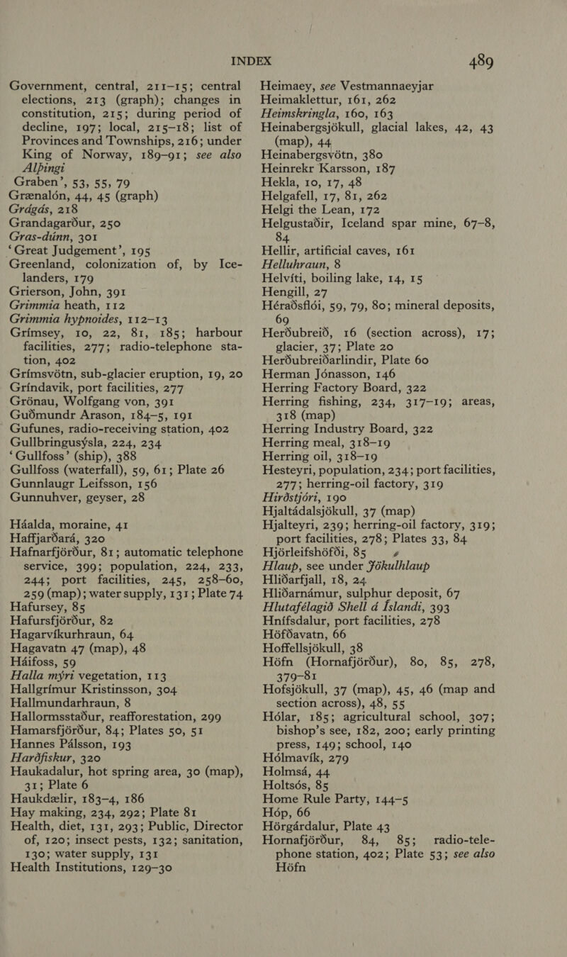 Government, central, 211-15; central elections, 213 (graph); changes in constitution, 215; during period of decline, 197; local, 215-18; list of Provinces and Townships, 216; under King of Norway, 189-91; see also Alpingi Graben’, 53, 55, 79 Greenal6n, 44, 45 (graph) Grdgds, 218 Grandagarour, 250 Gras-diinn, 301 “Great Judgement’, 195 Greenland, colonization of, by Ice- landers, 179 Grierson, John, 391 Grimmia heath, 112 Grimmia hypnoides, 112-13 Grimsey, 10, 22, 81, 185; harbour facilities, 277; radio-telephone sta- tion, 402 Grimsvétn, sub-glacier eruption, 19, 20 Grindavik, port facilities, 277 Groénau, Wolfgang von, 391 Gudmundr Arason, 184-5, 191 Gufunes, radio-receiving station, 402 Gullbringusysla, 224, 234 ‘Gullfoss’ (ship), 388 - Gullfoss (waterfall), 59, 61; Plate 26 Gunnlaugr Leifsson, 156 Gunnubhver, geyser, 28 Haalda, moraine, 41 Haffjardara, 320 Hafnarfjér6ur, 81; automatic telephone service, 399; population, 224, 233, 244; port facilities, 245, 258-60, 259 (map); water supply, 131; Plate 74 Hafursey, 85 Hafursfjéréur, 82 Hagarvikurhraun, 64 Hagavatn 47 (map), 48 Haifoss, 59 Halla myri vegetation, 113 Hallgrimur Kristinsson, 304 Hallmundarhraun, 8 Hallormssta6ur, reafforestation, 299 Hannes Palsson, 193 Hardfiskur, 320 Haukadalur, hot spring area, 30 (map), 31; Plate 6 Haukdelir, 183-4, 186 Hay making, 234, 292; Plate 81 Health, diet, 131, 293; Public, Director of, 120; insect pests, 132; sanitation, 130; water supply, 131 Health Institutions, 129-30 489 Heimaey, see Vestmannaeyjar Heimaklettur, 161, 262 Heimskringla, 160, 163 Heinabergsjékull, glacial lakes, 42, 43 (map), 44 Heinabergsv6tn, 380 Heinrekr Karsson, 187 Hekla, 10, 17, 48 Helgafell, 17, 81, 262 Helgi the Lean, 172 Helgustadir, Iceland spar mine, 67-8, Hellir, artificial caves, 161 Helluhraun, 8 Helviti, boiling lake, 14, 15 Hengill, 27 Héradsfldi, 59, 79, 80; mineral deposits, 69 Her6dubreid, 16 (section across), 17; glacier, 37; Plate 20 Her6ubreidarlindir, Plate 60 Herman Jonasson, 146 Herring Factory Board, 322 Herring fishing, 234, 317-19; areas, 318 (map) Herring Industry Board, 322 Herring meal, 318-19 Herring oil, 318-19 Hesteyri, population, 234; port facilities, 277; herring-oil factory, 319 Hirdstjori, 190 Hjaltaddalsjékull, 37 (map) Hjalteyri, 239; herring-oil factory, 319; port facilities, 278; Plates 33, 84 Hjérleifshéf6i, 85 y Hlaup, see under Fékulhlaup Hlidarfjall, 18, 24. Hlidarndmur, sulphur deposit, 67 Hlutafélagid Shell d [slandi, 393 Hnifsdalur, port facilities, 278 H6f6avatn, 66 Hoffellsjékull, 38 H6fn (Hornafjérdur), 80, 85, 379-81 Hofsjékull, 37 (map), 45, 46 (map and section across), 48, 55 Holar, 185; agricultural school, 307; press, 149; school, 140 Hé6lmavik, 279 Holmsa, 44 Holtsés, 85 Home Rule Party, 144-5 Hop, 66 H6rgardalur, Plate 43 Hornafjérdur, 84, 85; radio-tele- phone station, 402; Plate 53; see also H6fn 278,