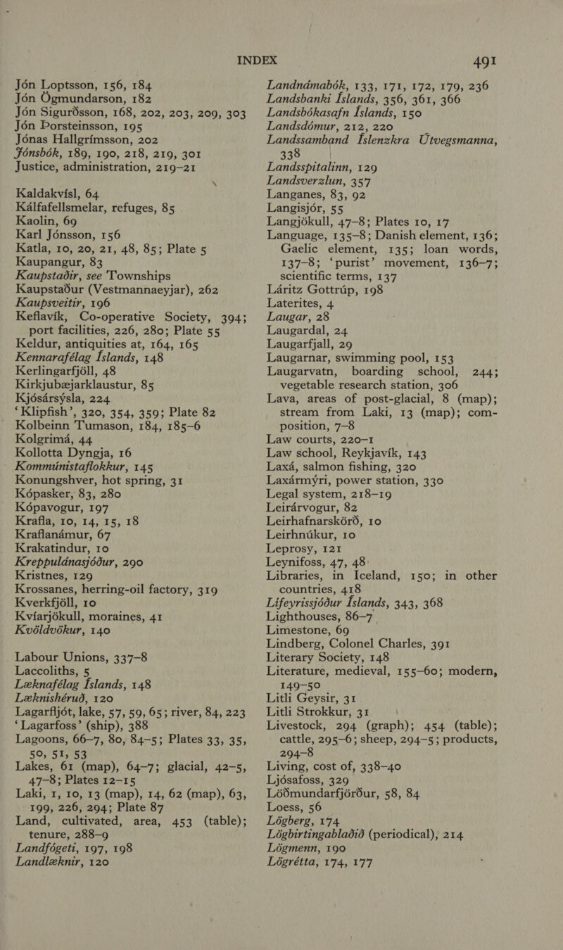 Jon Ogmundarson, 182 Jon Sigurdsson, 168, 202, 203, 209, 303 Jén Borsteinsson, 195 Jonas Hallgrimsson, 202 Fonsbék, 189, 190, 218, 219, 301 Justice, administration, 219-21 Kaldakvisl, 64 Kalfafellsmelar, refuges, 85 Kaolin, 69 Karl Jénsson, 156 Katla, 10, 20, 21, 48, 85; Plate 5 Kaupangur, 83 Kaupstadir, see Townships Kaupstadur (Vestmannaeyjar), 262 Kaupsveitir, 196 Keflavik, Co-operative Society, 394; port facilities, 226, 280; Plate 55. Keldur, antiquities at, 164, 165 Kennarafélag Islands, 148 Kerlingarfjéll, 48 Kirkjubzjarklaustur, 85 Kjdsarsysla, 224 ‘Klipfish’, 320, 354, 359; Plate 82 Kolbeinn Tumason, 184, 185-6 Kolgrima, 44 Kollotta Dyngja, 16 Kommiinistaflokkur, 145 Konungshver, hot spring, 31 Képasker, 83, 280 Kodpavogur, 197 Krafla, 10, 14, 15, 18 Kraflan4mur, 67 Krakatindur, 10 Kreppuldnasjédur, 290 Kristnes, 129 Krossanes, herring-oil factory, 319 Kverkfjéll, 10 Kviarjokull, moraines, 41 Kvéldvékur, 140 Labour Unions, 337-8 Laccoliths, 5 Lzknafélag [slands, 148 Leknishérud, 120 Lagarfijot, lake, 57, 59, 65; river, 84, 223 ‘Lagarfoss’ (ship), 388 Lagoons, 66-7, 80, 84-5; Plates 33, 35, 59, 51, 53 Lakes, 61 (map), 64-7; glacial, 42-5, 47-8; Plates 12-15 Laki, 1, 10, 13 (map), 14, 62 (map), 63, 199, 226, 294; Plate 87 Land, cultivated, area, 453 (table); tenure, 288-9 Landfégeti, 197, 198 Landleknir, 120 491 Landsbanki Islands, 356, 361, 366 Landsbékasafn Islands, 150 Landsdémur, 212, 220 Landssamband Islenzkra Utvegsmanna, 338 Landsspitalinn, 129 Landsverzlun, 357 Langanes, 83, 92 Langisjor, 55 Langjékull, 47-8; Plates 10, 17 Language, 135-8; Danish element, 136; Gaelic element, 135; loan words, 137-8; ‘purist’? movement, 136-7; scientific terms, 137 Laritz Gottrup, 198 Laterites, 4 Laugar, 28 Laugardal, 24 Laugarfjall, 29 Laugarnar, swimming pool, 153 Laugarvatn, boarding school, vegetable research station, 306 Lava, areas of post-glacial, 8 (map); stream from Laki, 13 (map); com- position, 7—8 Law courts, 220-1 Law school, Reykjavik, 143 Lax4, salmon fishing, 320 Laxdrmyri, power station, 330 Legal system, 218-19 Leirdrvogur, 82 Leirhafnarsk6r6, 10 Leirhnuikur, 10 Leprosy, I21 Leynifoss, 47, 48: Libraries, in Iceland, 150; in other countries, 418 Lifeyrissjédur Islands, 343, 368 Lighthouses, 86-7 Limestone, 69 Lindberg, Colonel Charles, 391 Literary Society, 148 Literature, medieval, 155-60; modern, 149-50 Litli Geysir, 31 Litli Strokkur, 31 Livestock, 294 (graph); 454 (table); cattle, 295-6; sheep, 294-5; products, 294-8 Living, cost of, 338-40 Ljdsafoss, 329 Lédmundarfjéréur, 58, 84 Loess, 56 Légberg, 174 Légbirtingabladid (periodical), 214 Légmenn, 190 Logrétta, 174, 177 2445