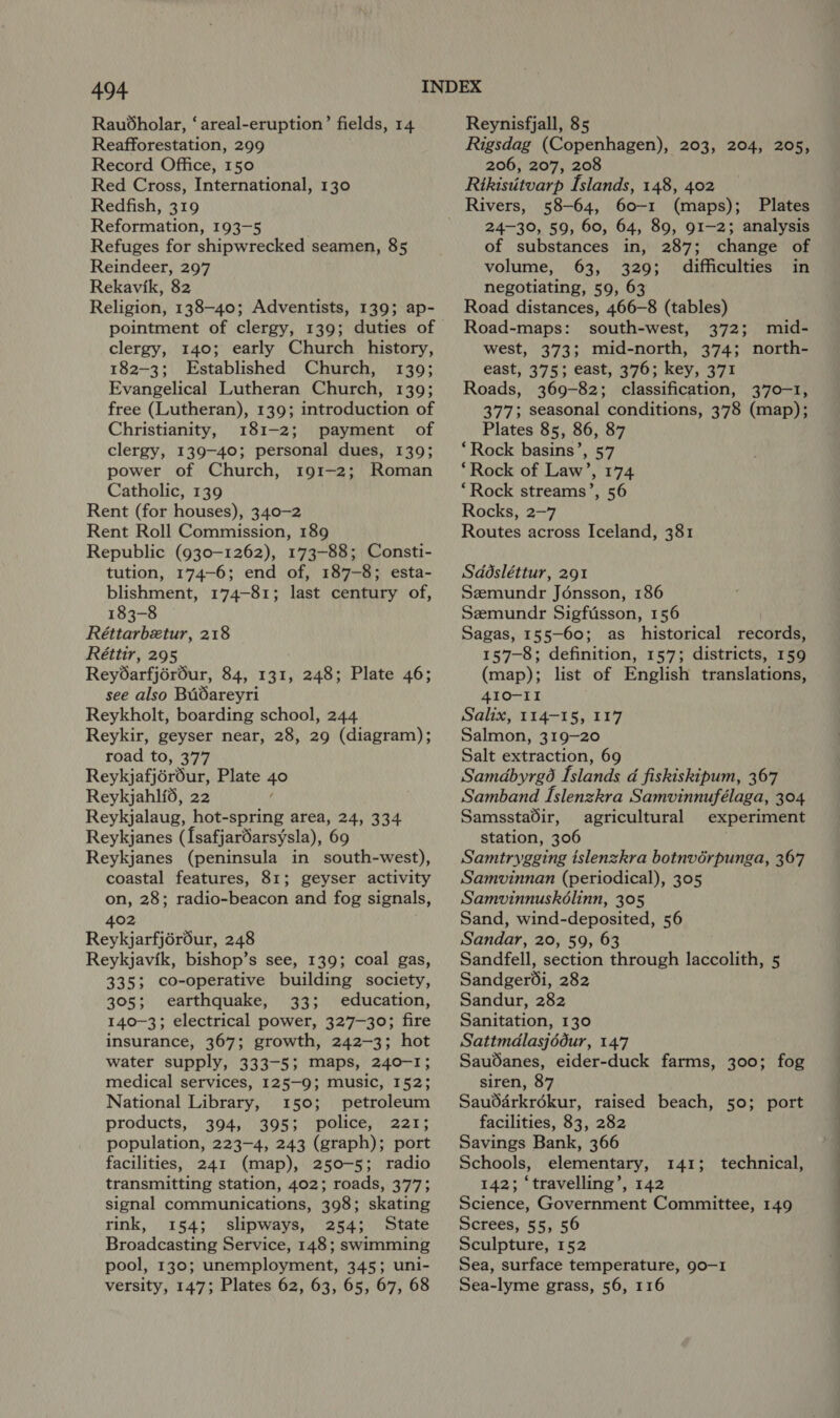 Raubdholar, ‘areal-eruption’ fields, 14 Reafforestation, 299 Record Office, 150 Red Cross, International, 130 Redfish, 319 Reformation, 193-5 Refuges for shipwrecked seamen, 85 Reindeer, 297 Rekavik, 82 Religion, 138-40; Adventists, 139; ap- pointment of clergy, 139; duties of clergy, 140; early Church history, 182-3; Established Church, 139; Evangelical Lutheran Church, 139; free (Lutheran), 139; introduction of Christianity, 181-2; payment of clergy, 139-40; personal dues, 139; power of Church, 191-2; Roman Catholic, 139 Rent (for houses), 340-2 Rent Roll Commission, 189 Republic (930-1262), 173-88; Consti- tution, 174-6; end of, 187-8; esta- blishment, 174-81; last century of, 183-8 Réttarbetur, 218 Réttir, 295 Reydarfjérour, 84, 131, 248; Plate 46; see also BUOareyri Reykholt, boarding school, 244 Reykir, geyser near, 28, 29 (diagram); road to, 377 Reykjafjérdéur, Plate 40 Reykjahli6, 22 Reykjalaug, hot-spring area, 24, 334 Reykjanes (Isafjardarsysla), 69 Reykjanes (peninsula in south-west), coastal features, 81; geyser activity on, 28; radio-beacon and fog signals, 402 Reykjarfjéréur, 248 Reykjavik, bishop’s see, 139; coal gas, 335; co-operative building society, 305; earthquake, 33; education, 140-3; electrical power, 327-30; fire insurance, 367; growth, 242-3; hot water supply, 333-5; maps, 240-1; medical services, 125-9; music, 152; National Library, 150; petroleum products, 394, 395; police, 221; population, 223-4, 243 (graph); port facilities, 241 (map), 250-5; radio transmitting station, 402; roads, 377; signal communications, 398; skating rink, 154; slipways, 254; State Broadcasting Service, 148; swimming pool, 130; unemployment, 345; uni- versity, 147; Plates 62, 63, 65, 67, 68 Reynisfjall, 85 Rigsdag (Copenhagen), 203, 204, 205, 206, 207, 208 Rtkistitvarp Islands, 148, 402 Rivers, 58-64, 60-1 (maps); Plates 24-30, 59, 60, 64, 89, 91-2; analysis of substances in, 287; change of volume, 63, 329; difficulties in negotiating, 59, 63 Road distances, 466-8 (tables) Road-maps: south-west, 372; mid- west, 373; mid-north, 374; north- east, 375; east, 376; key, 371 Roads, 369-82; classification, 370-1, 377; seasonal conditions, 378 (map); Plates 85, 86, 87 ‘Rock basins’, 57 ‘Rock of Law’, 174 “Rock streams’, 56 Rocks, 2-7 Routes across Iceland, 381 Sddsléttur, 291 Szemundr Jénsson, 186 Semundr Sigftisson, 156 Sagas, 155-60; as historical records, 157-8; definition, 157; districts, 159 (map); list of English translations, 410-II Salix, 114-15, 117 Salmon, 319-20 Salt extraction, 69 Samdbyrgé Islands d fiskiskipum, 367 Samband Islenzkra Samvinnufélaga, 304 Samsstadir, agricultural experiment station, 306 Samtrygging tslenzkra botnvérpunga, 367 Samvinnan (periodical), 305 Samvinnuskélinn, 305 Sand, wind-deposited, 56 Sandar, 20, 59, 63 Sandfell, section through laccolith, 5 Sandger®i, 282 Sandur, 282 Sanitation, 130 Sattmdlasjédur, 147 SauOanes, eider-duck farms, 300; fog siren, 87 Sauddrkrékur, raised beach, 50; port facilities, 83, 282 Savings Bank, 366 Schools, elementary, 142; ‘travelling’, 142 Science, Government Committee, 149 Screes, 55, 56 Sculpture, 152 Sea, surface temperature, 90-1 Sea-lyme grass, 56, 116 141; technical,