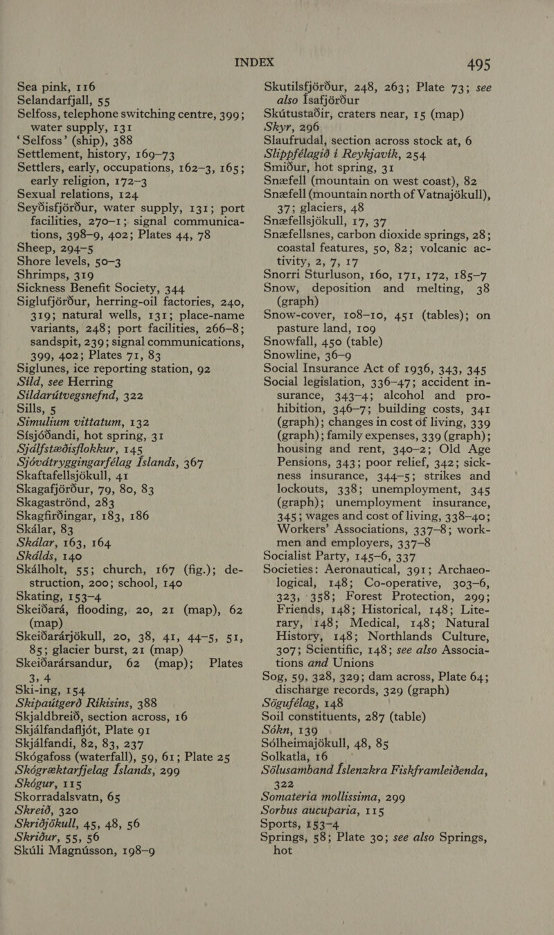 Selandarfjall, 55 Selfoss, telephone switching centre, 399; water supply, 131 ‘Selfoss’ (ship), 388 Settlement, history, 169-73 Settlers, early, occupations, 162-3, 165; early religion, 172-3 Sexual relations, 124 Seydisfjérdur, water supply, 131; port facilities, 270-1; signal communica- tions, 398-9, 402; Plates 44, 78 Sheep, 294-5 Shore levels, 50-3 Shrimps, 319 Sickness Benefit Society, 344 Siglufjérdur, herring-oil factories, 240, 319; natural wells, 131; place-name variants, 248; port facilities, 266-8; sandspit, 239; signal communications, 399, 402; Plates 71, 83 Siglunes, ice reporting station, 92 Sild, see Herring Sildartitvegsnefnd, 322 Sills, 5 Simulium vittatum, 132 Sisjéd0andi, hot spring, 31 Syjdlfstzedisflokkur, 145 Sjévdtryggingarfélag [slands, 367 Skaftafellsjékull, 41 Skagafjérour, 79, 80, 83 Skagastrénd, 283 Skagfirdingar, 183, 186 Skalar, 83 Skdlar, 163, 164 Skdlds, 140 Skalholt, 55; church, 167 (fig.); de- struction, 200; school, 140 Skating, 153-4 Skeidara, flooding, 20, 21 (map), 62 (map) Skeidararjokull, 20, 38, 41, 44-5, 51, 85; glacier burst, 21 (map) Skeidardrsandur, 62 (map); 3 Ski-ing, 154 Skipatitgerd Rikisins, 388 Skjaldbreid, section across, 16 Skjdlfandafljét, Plate 91 Skjalfandi, 82, 83, 237 Skoégafoss (waterfall), 59, 61; Plate 25 Skégrektarfjelag Islands, 299 Skoégur, 115 Skorradalsvatn, 65 Skreid, 320 Skridjékull, 45, 48, 56 Skridur, 55, 56 Skuli Magnusson, 198-9 Plates 495 also Isafj6rour Skutustadir, craters near, 15 (map) Skyr, 296 Slaufrudal, section across stock at, 6 Slippfélagid t Reykjavik, 254 Smi6dur, hot spring, 31 Snefell (mountain on west coast), 82 Snefell (mountain north of Vatnajékull), 37; glaciers, 48 Snefellsjokull, 17, 37 Snefellsnes, carbon dioxide springs, 28; coastal features, 50, 82; volcanic ac- tivity, 2, 7, 17 Snorri Sturluson, 160, 171, 172, 185-7 Snow, deposition and melting, 38 (graph) Snow-cover, 108-10, 451 (tables); on pasture land, 109 Snowfall, 450 (table) Snowline, 36-9 Social Insurance Act of 1936, 343, 345 Social legislation, 336-47; accident in- surance, 343-4; alcohol and pro- hibition, 346-7; building costs, 341 (graph); changes in cost of living, 339 (graph); family expenses, 339 (graph); housing and rent, 340-2; Old Age Pensions, 343; poor relief, 342; sick- ness insurance, 344-5; strikes and lockouts, 338; unemployment, 345 (graph); unemployment insurance, 345; wages and cost of living, 338-40; Workers’ Associations, 337-8; work- men and employers, 337-8 Socialist Party, 145-6, 337 Societies: Aeronautical, 391; Archaeo- logical, 148; Co-operative, 303-6, 323, :358; Forest Protection, 299; Friends, 148; Historical, 148; Lite- rary, 148; Medical, 148; Natural History, 148; Northlands Culture, 307; Scientific, 148; see also Associa- tions and Unions Sog, 59, 328, 329; dam across, Plate 64; discharge records, 329 (graph) Sdgufélag, 148 Soil constituents, 287 (table) Sokn, 139 Sdlheimajékull, 48, 85 Solkatla, 16 ; Sélusamband Islenzkra Fiskframleidenda, 322 Somateria mollissima, 299 Sorbus aucuparia, 115 Sports, 153-4 Springs, 58; Plate 30; see also Springs, hot