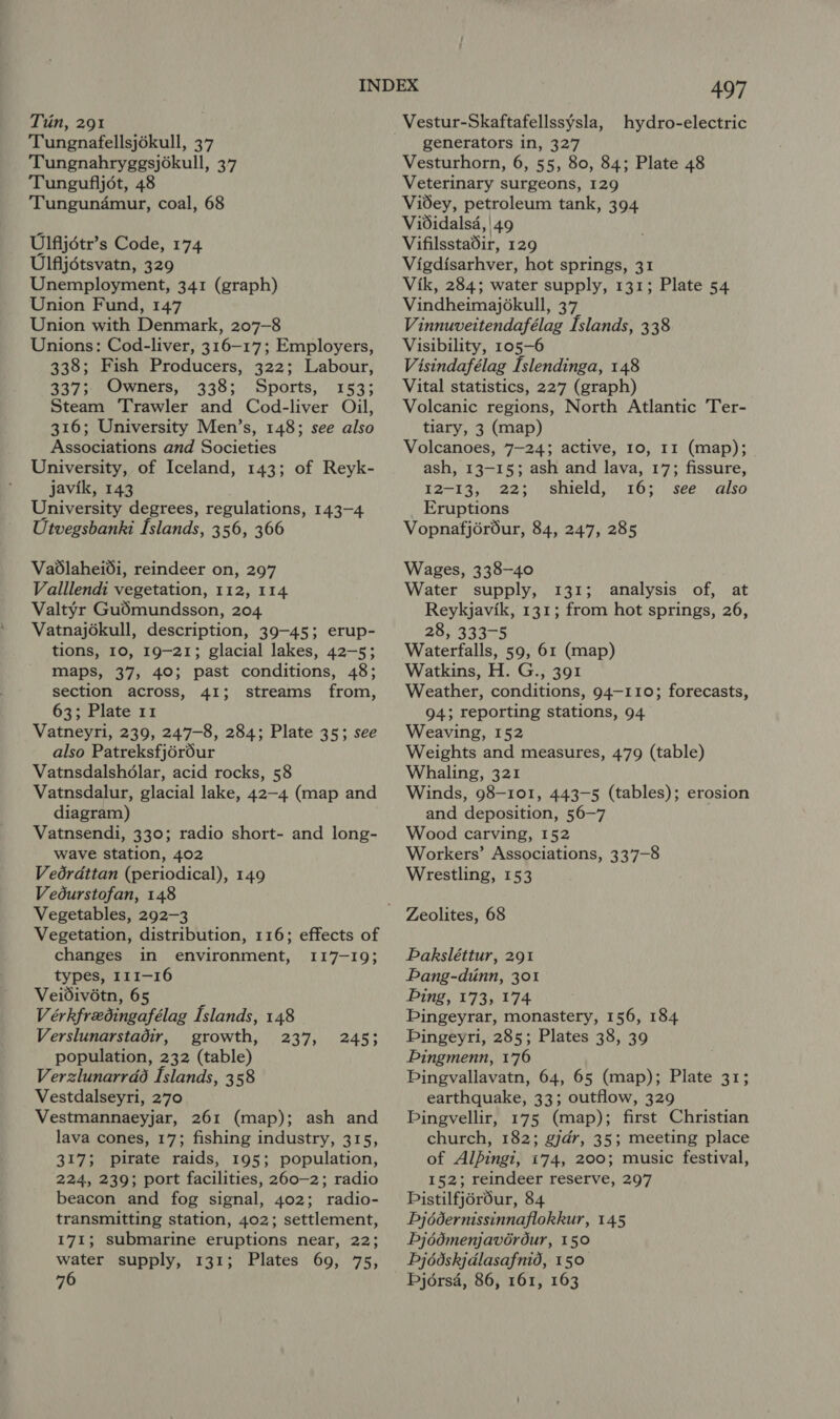 Tin, 291 Tungnafellsjékull, 37 Tungnahryggsjokull, 37 Tungufljot, 48 Tungunamur, coal, 68 Ulfijotr’s Code, 174 Ulfljétsvatn, 329 Unemployment, 341 (graph) Union Fund, 147 Union with Denmark, 207-8 Unions: Cod-liver, 316-17; Employers, 338; Fish Producers, 322; Labour, 337; Owners, 338; Sports, 153; Steam Trawler and Cod-liver Oil, 316; University Men’s, 148; see also Associations and Societies University, of Iceland, 143; of Reyk- javik, 143 University degrees, regulations, 143-4 Utvegsbanki Islands, 356, 366 Vadlaheidi, reindeer on, 297 Valllendi vegetation, 112, 114 Valtyr Gudmundsson, 204 Vatnajokull, description, 39-45; erup- tions, 10, 19-21; glacial lakes, 42-5; maps, 37, 40; past conditions, 48; section across, 41; streams from, 63; Plate 11 Vatneyri, 239, 247-8, 284; Plate 35; see also Patreksfjér6ur Vatnsdalshdlar, acid rocks, 58 Vatnsdalur, glacial lake, 42-4 (map and diagram) Vatnsendi, 330; radio short- and long- wave station, 402 Vedrdttan (periodical), 149 Vedurstofan, 148 Vegetables, 292-3 Vegetation, distribution, 116; effects of changes in environment, 117-19; types, 111-16 Veidivétn, 65 Vérkfredingafélag Islands, 148 Verslunarstadir, growth, 237, 245; population, 232 (table) Verzlunarrdé Islands, 358 Vestdalseyri, 270 Vestmannaeyjar, 261 (map); ash and lava cones, 17; fishing industry, 315, 317; pirate raids, 195; population, 224, 239; port facilities, 260—2; radio beacon and fog signal, 402; radio- transmitting station, 402; settlement, 171; submarine eruptions near, 22; water supply, 131; Plates 69, 75, 76 AT Vestur-Skaftafellssysla, hydro-electric generators in, 327 Vesturhorn, 6, 55, 80, 84; Plate 48 Veterinary surgeons, 129 Videy, petroleum tank, 394 Vididalsa, | 49 Vifilsstadir, 129 Vigdisarhver, hot springs, 31 Vik, 284; water supply, 131; Plate 54 Vindheimajékull, 37 Vinnuveitendafélag Islands, 338 Visibility, 105-6 Visindafélag Islendinga, 148 Vital statistics, 227 (graph) Volcanic regions, North Atlantic Ter- tiary, 3 (map) Volcanoes, 7-24; active, 10, 11 (map); ash, 13-15; ash and lava, 17; fissure, 12-13, 22; shield, 16; see also Eruptions Vopnafjérdur, 84, 247, 285 Wages, 338-40 Water supply, 131; analysis of, at Reykjavik, 131; from hot springs, 26, 28, 333-5 Waterfalls, 59, 61 (map) Watkins, H. G., 391 Weather, conditions, 94-110; forecasts, 94; reporting stations, 94 Weaving, 152 Weights and measures, 479 (table) Whaling, 321 Winds, 98-101, 443-5 (tables); erosion and deposition, 56-7 Wood carving, 152 Workers’ Associations, 337-8 Wrestling, 153 Paksléttur, 291 Pang-dinn, 301 Ping, 173, 174 Pingeyrar, monastery, 156, 184 Pingeyri, 285; Plates 38, 39 Pingmenn, 176 Dingvallavatn, 64, 65 (map); Plate 31; earthquake, 33; outflow, 329 Dingvellir, 175 (map); first Christian church, 182; gjdr, 35; meeting place of Alpingi, 174, 200; music festival, 152; reindeer reserve, 297 Distilfjérdur, 84 Pjédernissinnaflokkur, 145 bj6d0menjavérdur, 150 Pj édskjdlasafnid, 150 Djérsa, 86, 161, 163