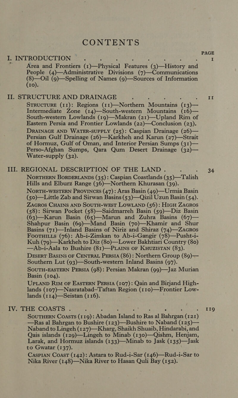 CONTENTS . PAGE I. , INTRODUCTION : ; I Area and Frontiers (1)—Physical peed Pyrrinare a People (4)—Administrative Divisions (7)—Communications (8)—Oil (9)—Spelling of Names (9)—Sources of Information (10). II. STRUCTURE AND DRAINAGE : ‘ oto FE STRUCTURE (11): Regions (11)—Northern A aenins ( 13)— Intermediate Zone (14)—South-western Mountains (16)— South-western Lowlands (19)—Makran (21)—Upland Rim of Eastern Persia and Frontier Lowlands (22)—Conclusion (23). DRAINAGE AND WATER-SUPPLY (25): Caspian Drainage (26)— Persian Gulf Drainage (26)—Karkheh and Karun (27)—Strait of Hormuz, Gulf of Oman, and Interior Persian Sumps (31)— Perso-Afghan Sumps, Qara Qum Desert Drainage (32)— Water-supply (32). III]. REGIONAL DESCRIPTION OF THE LAND. _.. 34 NORTHERN BORDERLANDS (35): Caspian Coastlands (3 5)-—Talish Hills and Elburz Range (36)—Northern Khurasan (39). NORTH-WESTERN PROVINCES (47): Aras Basin (49)—Urmia Basin (50)—Little Zab and Sirwan Basins (53)—Qizil Uzun Basin (54). ZAGROS CHAINS AND SOUTH-WEST LOWLAND (56): HIGH ZAGROS (58): Sirwan Pocket (58)—Saidmarreh Basin (59)—Diz Basin (63)—Karun Basin (65)—Marun and Zuhra Basins (67)— Shahpur Basin (69)—Mand Basin (7o)—Khamir and Shur Basins (71)—Inland Basins of Niriz and Shiraz (74)—ZacrRos FOOTHILLS (76): Ab-i-Zimkan to Ab-i-Gangir (78)—Pusht-i- Kuh (79)—Karkheh to Diz (80)—Lower Bakhtiari Country (80) —Ab-i-Aala to Bushire (81)—PLAINS OF KHUZISTAN (83). DESERT BASINS OF CENTRAL PERSIA (86): Northern Group (89)— Southern Lut (93)—South-western Inland Basins (97). SOUTH-EASTERN PERSIA (98): Persian Makran (99)—Jaz Murian Basin (104). UPLAND RIM OF EASTERN PERSIA (107): Qain and Birjand High- lands (107)—Nasratabad—Taftan Region (110)—Frontier Low- lands (114)—Seistan (116). IV. THE COASTS . ; 119 SOUTHERN Coasts (119): Abadan et to Ras al Baten ) —Ras al Bahrgan to Bushire (123)—Bushire to Naband (125)— Naband to Lingeh (127)—Kharg, Shaikh Shuaib, Hindarabi, and Qais islands (129)—Lingeh to Minab (130)—Qishm, Henjam, Larak, and Hormuz islands (133)—Minab to Jask (135)—Jask to Gwatar (137). CasPIAN CoasT (142): Astara to Rud-i-Sar (146)—Rud-i-Sar to Nika River (148)—Nika River to Hasan Quli Bay (152).