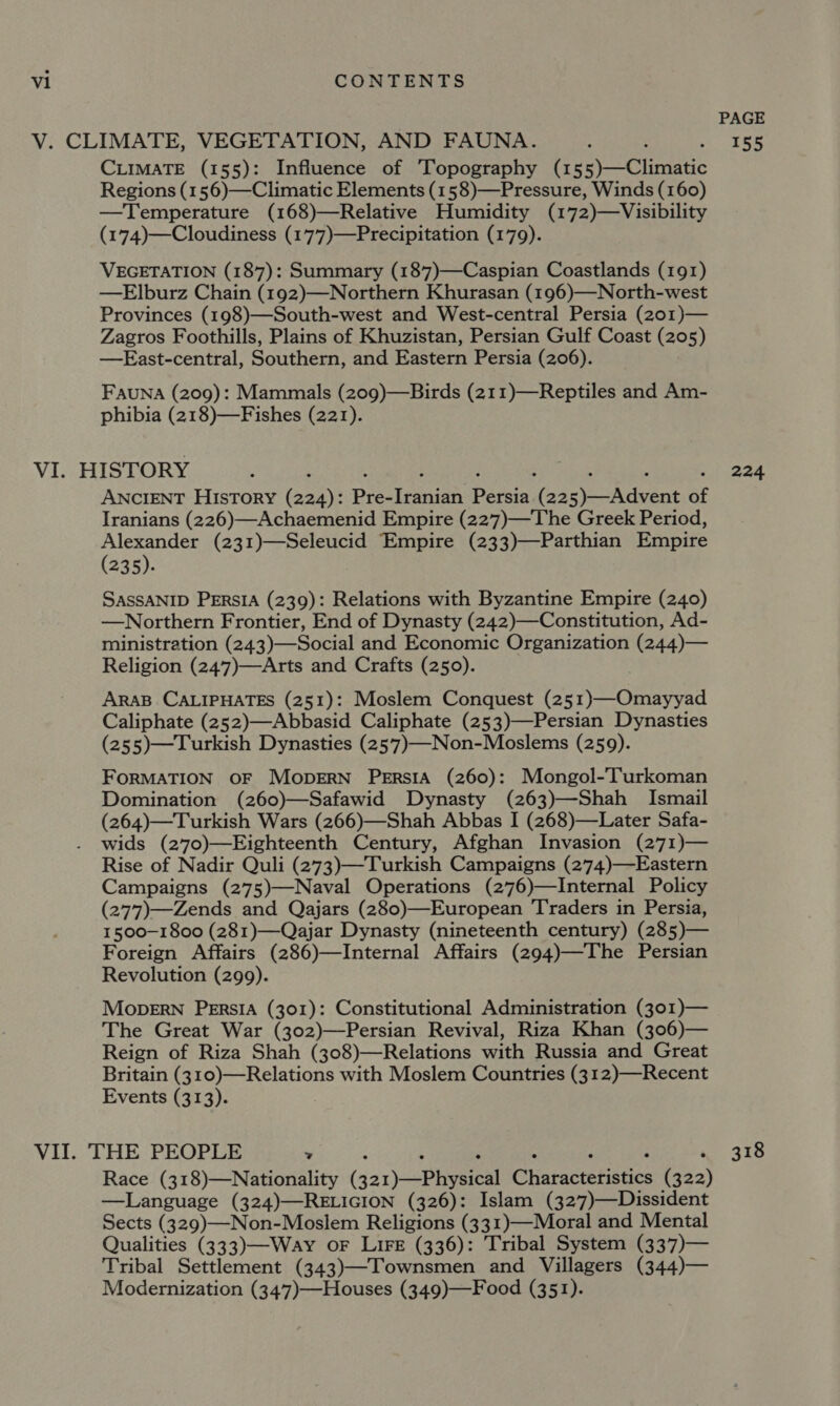 CLIMATE (155): Influence of Topography (155)—Climatic Regions (156)—Climatic Elements (158)—Pressure, Winds (160) —Temperature (168)—Relative Humidity (172)—Visibility (174)—Cloudiness (17’7)—Precipitation (179). VEGETATION (187): Summary (187)—Caspian Coastlands (191) —Elburz Chain (192)—Northern Khurasan (196)—North-west Provinces (198)—South-west and West-central Persia (201)— Zagros Foothills, Plains of Khuzistan, Persian Gulf Coast (205) —FEast-central, Southern, and Eastern Persia (206). Fauna (209): Mammals (209)—Birds (211)—Reptiles and Am- phibia (218)—-Fishes (221). ANCIENT HIsTory (224): Pree Deeg (eee ave of Iranians (226)—Achaemenid Empire (227)—The Greek Period, Alexander (231)—Seleucid Empire (233)—Parthian Empire (235). SASSANID PERSIA (239): Relations with Byzantine Empire (240) —Northern Frontier, End of Dynasty (242)—Constitution, Ad- ministration (243)—Social and Economic Organization (244)— Religion (247)—Arts and Crafts (250). ARAB CALIPHATES (251): Moslem Conquest (251)—Omayyad Caliphate (252)—Abbasid Caliphate (253)—Persian Dynasties (255)—Turkish Dynasties (257)—Non-Moslems (259). FORMATION OF MODERN PERSIA (260): Mongol-Turkoman Domination (260)—Safawid Dynasty (263)—Shah Ismail (264)—Turkish Wars (266)—Shah Abbas I (268)—Later Safa- wids (270)—Eighteenth Century, Afghan Invasion (271)— Rise of Nadir Quli (273)—-Turkish Campaigns (274)—Eastern Campaigns (275)—Naval Operations (276)—Internal Policy (277)—Zends and Qajars (280)—European Traders in Persia, 1500-1800 (281)—Qajar Dynasty (nineteenth century) (285)— Foreign Affairs (286)—Internal Affairs (294)—The Persian Revolution (299). Mopern Persia (301): Constitutional Administration (301)— The Great War (302)—Persian Revival, Riza Khan (306)— Reign of Riza Shah (308)—Relations with Russia and Great Britain (310)—Relations with Moslem Countries (312)—Recent Events (313). Race (318)—Nationality (ja) Peel Chiatactetiaties (322) —Language (324)—RELIGION (326): Islam (327)—Dissident Sects (329)—Non-Moslem Religions (331)—Moral and Mental Qualities (333)—Way oF LiFe (336): Tribal System (337)— Tribal Settlement (343)—Townsmen and Villagers (344)— Modernization (347)—Houses (349)—Food (351). PAGE 155 224 318