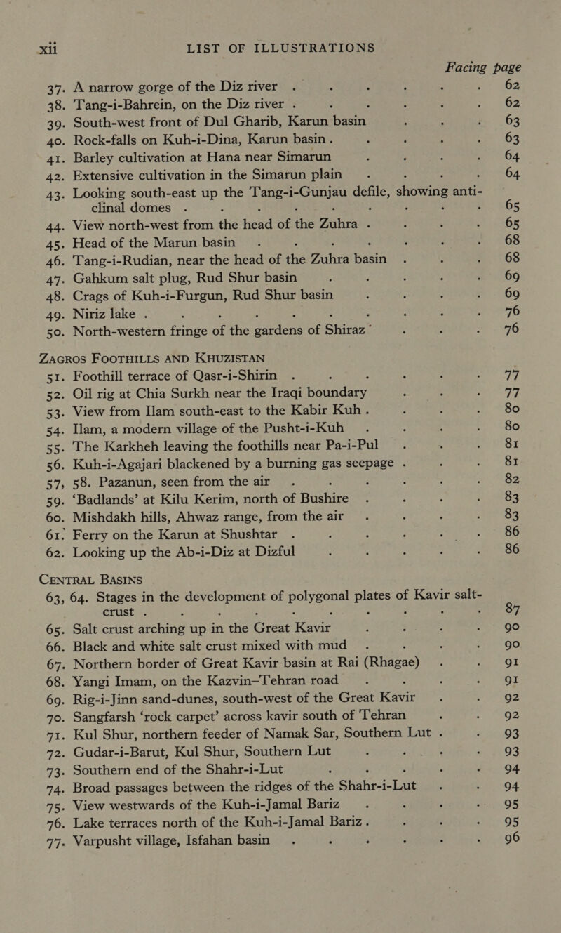 39. 40. 4I. 42. 43. tte 45. 46. 47- 48. 49. 50. A narrow gorge of the Diz river Tang-i-Bahrein, on the Diz river . South-west front of Dul Gharib, Karun RE Rock-falls on Kuh-i-Dina, Karun basin . Barley cultivation at Hana near Simarun Extensive cultivation in the Simarun plain : Looking south-east up the Tang-i- a Sena showing anti- clinal domes : View north-west from the hah of the Fibra : Head of the Marun basin Tang-i-Rudian, near the head of the Pubic Hid Gahkum salt plug, Rud Shur basin Crags of Kuh-i-Furgun, Rud Shur basin Niriz lake . North-western fringe of the soaens of Shiraz” ca i nes 53. 54. 55: 56. 57&gt; 59. 60. 62. Foothill terrace of Qasr-i-Shirin Oil rig at Chia Surkh near the Iraqi bay arin View from Ilam south-east to the Kabir Kuh. Ilam, a modern village of the Pusht-i-Kuh The Karkheh leaving the foothills near Pa-i-Pul Kuh-i-Agajari blackened by a burning gas seepage . 58. Pazanun, seen from the air ‘Badlands’ at Kilu Kerim, north of Hants Mishdakh hills, Ahwaz range, from the air Ferry on the Karun at Shushtar Looking up the Ab-i-Diz at Dizful 65. 68. 69. 70. 73: 74. crust . Salt crust arching up in the Grant meaner Black and white salt crust mixed with mud Northern border of Great Kavir basin at Rai (Rhigast Yangi Imam, on the Kazvin—Tehran road Rig-i-Jinn sand-dunes, south-west of the Great Kavir Sangfarsh ‘rock carpet’ across kavir south of 'Tehran Kul Shur, northern feeder of Namak Sar, Southern Lut . Gudar-i-Barut, Kul Shur, Southern Lut Southern end of the Shahr-i-Lut Broad passages between the ridges of the Shahr-i-Lut View westwards of the Kuh-i-Jamal Bariz Lake terraces north of the Kuh-i-Jamal Bariz. Varpusht village, Isfahan basin 62 62 63 63 64 64 65 65 68 68 77 77 80 80 81 81 82 83 83 86 86 87 go go QI gI Q2 92 93 93 94 94 95 95