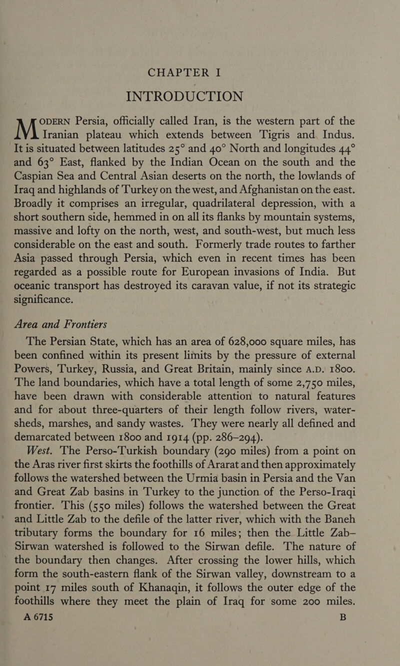 INTRODUCTION ODERN Persia, officially called Iran, is the western part of the Iranian plateau which extends between Tigris and. Indus. It is situated between latitudes 25° and 40° North and longitudes 44° and 63° East, flanked by the Indian Ocean on the south and the Caspian Sea and Central Asian deserts on the north, the lowlands of Iraq and highlands of Turkey on the west, and Afghanistan on the east. Broadly it comprises an irregular, quadrilateral depression, with a short southern side, hemmed in on all its flanks by mountain systems, massive and lofty on the north, west, and south-west, but much less considerable on the east and south. Formerly trade routes to farther Asia passed through Persia, which even in recent times has been regarded as a possible route for European invasions of India. But oceanic transport has destroyed its caravan value, if not its strategic significance. Area and Frontiers The Persian State, which has an area of 628,000 square miles, has been confined within its present limits by the pressure of external Powers, ‘Turkey, Russia, and Great Britain, mainly since A.D. 1800. The land boundaries, which have a total length of some 2,750 miles, have been drawn with considerable attention to natural features and for about three-quarters of their length follow rivers, water- sheds, marshes, and sandy wastes. They were nearly all defined and demarcated between 1800 and 1914 (pp. 286-294). West. The Perso-Turkish boundary (290 miles) from a point on the Aras river first skirts the foothills of Ararat and then approximately follows the watershed between the Urmia basin in Persia and the Van and Great Zab basins in Turkey to the junction of the Perso-Iraqi frontier. This (550 miles) follows the watershed between the Great and Little Zab to the defile of the latter river, which with the Baneh tributary forms the boundary for 16 miles; then the Little Zab- Sirwan watershed is followed to the Sirwan defile. The nature of the boundary then changes. After crossing the lower hills, which form the south-eastern flank of the Sirwan valley, downstream to a point 17 miles south of Khanagqin, it follows the outer edge of the foothills where they meet the plain of Iraq for some 200 miles. A 6715 B