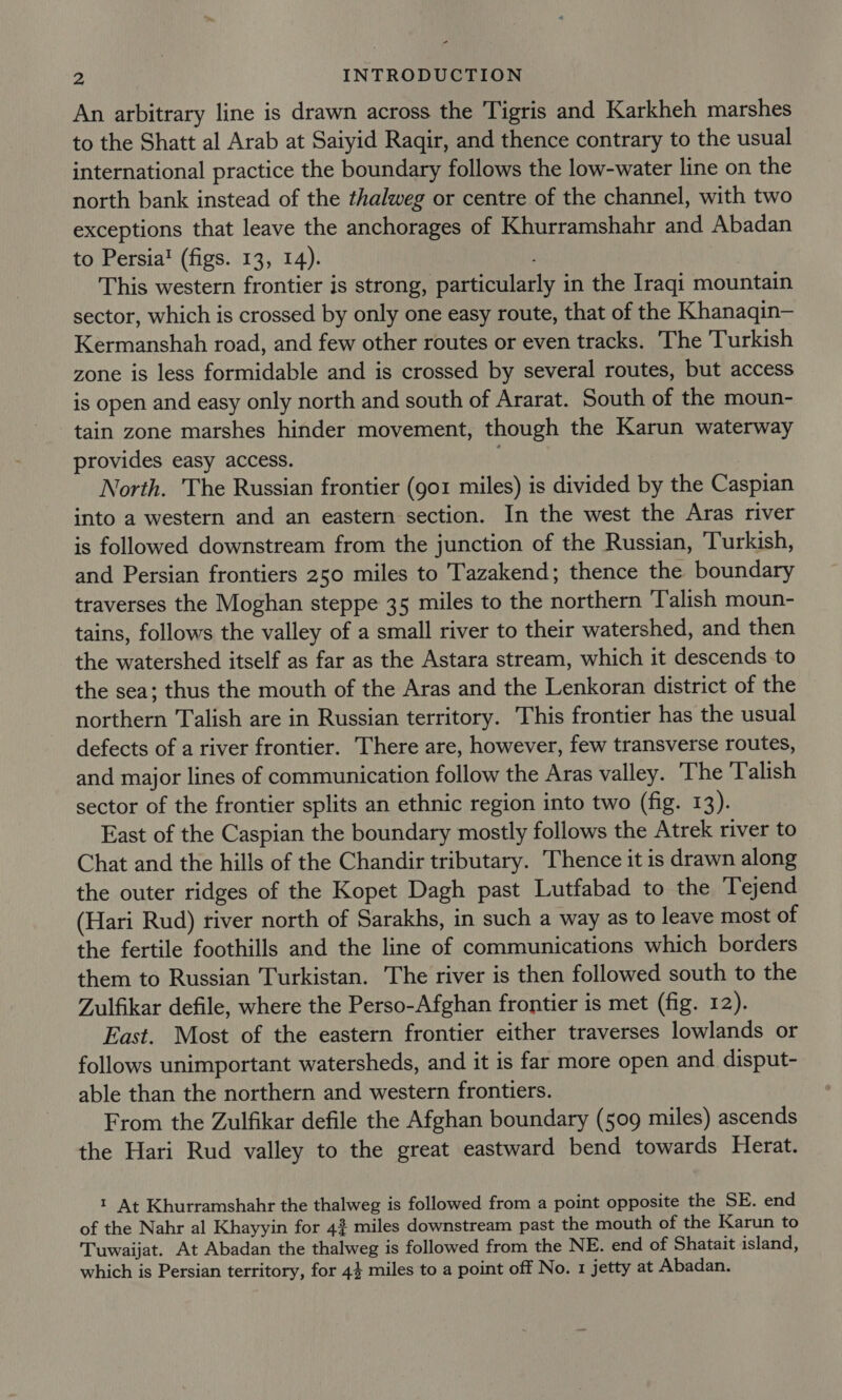 An arbitrary line is drawn across the Tigris and Karkheh marshes to the Shatt al Arab at Saiyid Ragir, and thence contrary to the usual international practice the boundary follows the low-water line on the north bank instead of the thalweg or centre of the channel, with two exceptions that leave the anchorages of Khurramshahr and Abadan to Persia! (figs. 13, 14). This western frontier is strong, particularly in the Iraqi mountain sector, which is crossed by only one easy route, that of the Khanaqin— Kermanshah road, and few other routes or even tracks. The Turkish zone is less formidable and is crossed by several routes, but access is open and easy only north and south of Ararat. South of the moun- tain zone marshes hinder movement, though the Karun waterway provides easy access. . North. The Russian frontier (go1 miles) is divided by the Caspian into a western and an eastern section. In the west the Aras river is followed downstream from the junction of the Russian, Turkish, and Persian frontiers 250 miles to Tazakend; thence the boundary traverses the Moghan steppe 35 miles to the northern Talish moun- tains, follows the valley of a small river to their watershed, and then the watershed itself as far as the Astara stream, which it descends to the sea; thus the mouth of the Aras and the Lenkoran district of the northern Talish are in Russian territory. This frontier has the usual defects of a river frontier. There are, however, few transverse routes, and major lines of communication follow the Aras valley. ‘The Talish sector of the frontier splits an ethnic region into two (fig. 13). East of the Caspian the boundary mostly follows the Atrek river to Chat and the hills of the Chandir tributary. Thence it is drawn along the outer ridges of the Kopet Dagh past Lutfabad to the Tejend (Hari Rud) river north of Sarakhs, in such a way as to leave most of the fertile foothills and the line of communications which borders them to Russian Turkistan. The river is then followed south to the Zulfikar defile, where the Perso-Afghan frontier is met (fig. 12). East. Most of the eastern frontier either traverses lowlands or follows unimportant watersheds, and it is far more open and disput- able than the northern and western frontiers. From the Zulfikar defile the Afghan boundary (509 miles) ascends the Hari Rud valley to the great eastward bend towards Herat. 1 At Khurramshahr the thalweg is followed from a point opposite the SE. end of the Nahr al Khayyin for 42 miles downstream past the mouth of the Karun to Tuwaijat. At Abadan the thalweg is followed from the NE. end of Shatait island, which is Persian territory, for 44 miles to a point off No. 1 jetty at Abadan.