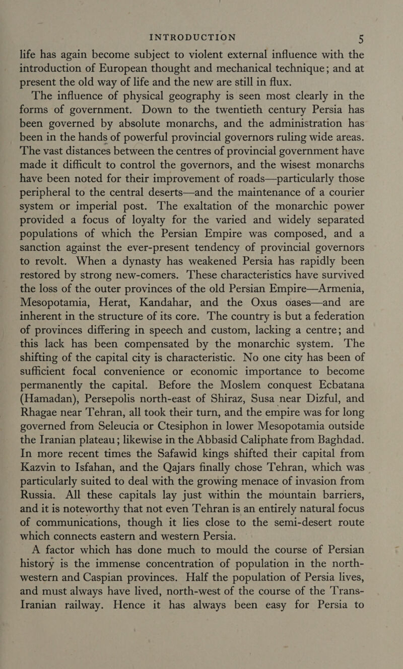 life has again become subject to violent external influence with the introduction of European thought and mechanical technique; and at present the old way of life and the new are still in flux. The influence of physical geography is seen most clearly in the forms of government. Down to the twentieth century Persia has been governed by absolute monarchs, and the administration has been in the hands of powerful provincial governors ruling wide areas. The vast distances between the centres of provincial government have made it difficult to control the governors, and the wisest monarchs have been noted for their improvement of roads—particularly those peripheral to the central deserts—and the maintenance of a courier system or imperial post. The exaltation of the monarchic power provided a focus of loyalty for the varied and widely separated populations of which the Persian Empire was composed, and a sanction against the ever-present tendency of provincial governors to revolt. When a dynasty has weakened Persia has rapidly been restored by strong new-comers. ‘These characteristics have survived the loss of the outer provinces of the old Persian Empire—Armenia, Mesopotamia, Herat, Kandahar, and the Oxus oases—and are inherent in the structure of its core. The country is but a federation of provinces differing in speech and custom, lacking a centre; and this lack has been compensated by the monarchic system. ‘The shifting of the capital city is characteristic. No one city has been of sufficient focal convenience or economic importance to become permanently the capital. Before the Moslem conquest Ecbatana (Hamadan), Persepolis north-east of Shiraz, Susa near Dizful, and Rhagae near Tehran, all took their turn, and the empire was for long governed from Seleucia or Ctesiphon in lower Mesopotamia outside the Iranian plateau; likewise in the Abbasid Caliphate from Baghdad. In more recent times the Safawid kings shifted their capital from Kazvin to Isfahan, and the Qajars finally chose ‘Tehran, which was particularly suited to deal with the growing menace of invasion from Russia. All these capitals lay just within the mountain barriers, and it is noteworthy that not even Tehran is an entirely natural focus of communications, though it lies close to the semi-desert route which connects eastern and western Persia. A factor which has done much to mould the course of Persian history is the immense concentration of population in the north- western and Caspian provinces. Half the population of Persia lives, and must always have lived, north-west of the course of the ‘Trans- Iranian railway. Hence it has always been easy for Persia to