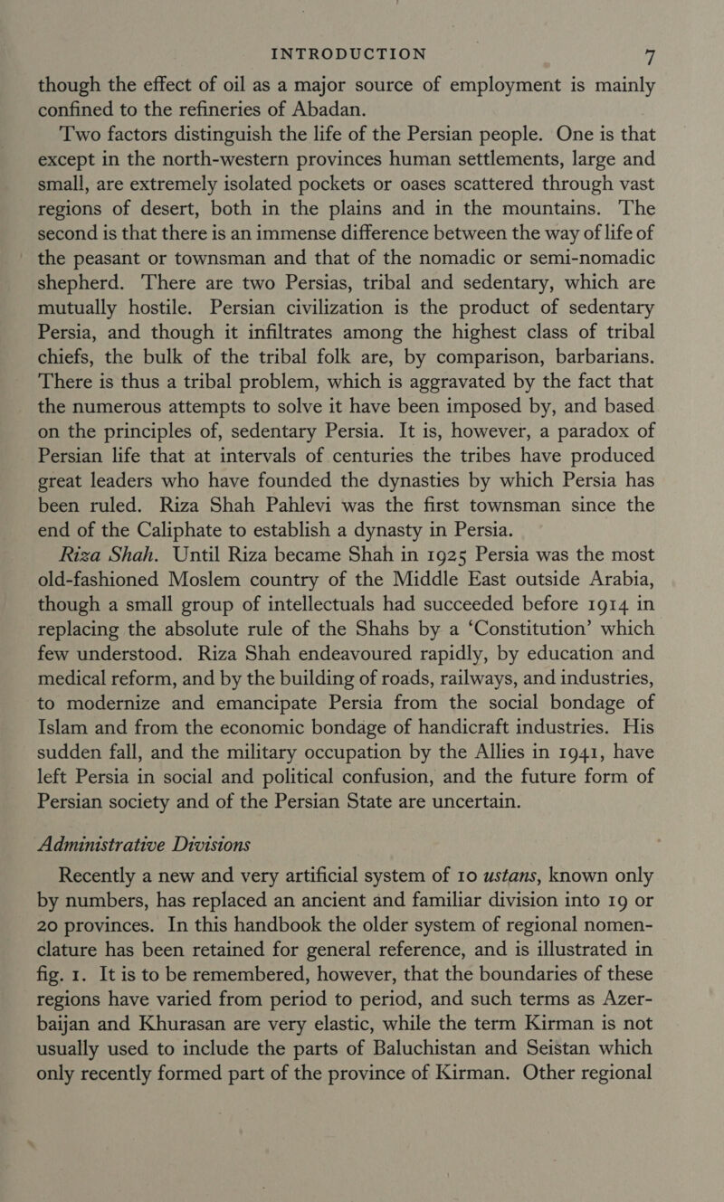 though the effect of oil as a major source of employment is mainly confined to the refineries of Abadan. Two factors distinguish the life of the Persian people. One is that except in the north-western provinces human settlements, large and small, are extremely isolated pockets or oases scattered through vast regions of desert, both in the plains and in the mountains. The second is that there is an immense difference between the way of life of the peasant or townsman and that of the nomadic or semi-nomadic shepherd. ‘There are two Persias, tribal and sedentary, which are mutually hostile. Persian civilization is the product of sedentary Persia, and though it infiltrates among the highest class of tribal chiefs, the bulk of the tribal folk are, by comparison, barbarians. There is thus a tribal problem, which is aggravated by the fact that the numerous attempts to solve it have been imposed by, and based on the principles of, sedentary Persia. It is, however, a paradox of Persian life that at intervals of centuries the tribes have produced great leaders who have founded the dynasties by which Persia has been ruled. Riza Shah Pahlevi was the first townsman since the end of the Caliphate to establish a dynasty in Persia. Riza Shah. Until Riza became Shah in 1925 Persia was the most old-fashioned Moslem country of the Middle East outside Arabia, though a small group of intellectuals had succeeded before 1914 in replacing the absolute rule of the Shahs by a ‘Constitution’ which few understood. Riza Shah endeavoured rapidly, by education and medical reform, and by the building of roads, railways, and industries, to modernize and emancipate Persia from the social bondage of Islam and from the economic bondage of handicraft industries. His sudden fall, and the military occupation by the Allies in 1941, have left Persia in social and political confusion, and the future form of Persian society and of the Persian State are uncertain. Administrative Divisions Recently a new and very artificial system of 10 ustans, known only by numbers, has replaced an ancient and familiar division into 19 or 20 provinces. In this handbook the older system of regional nomen- clature has been retained for general reference, and is illustrated in fig. 1. It is to be remembered, however, that the boundaries of these regions have varied from period to period, and such terms as Azer- baijan and Khurasan are very elastic, while the term Kirman is not usually used to include the parts of Baluchistan and Seistan which only recently formed part of the province of Kirman. Other regional