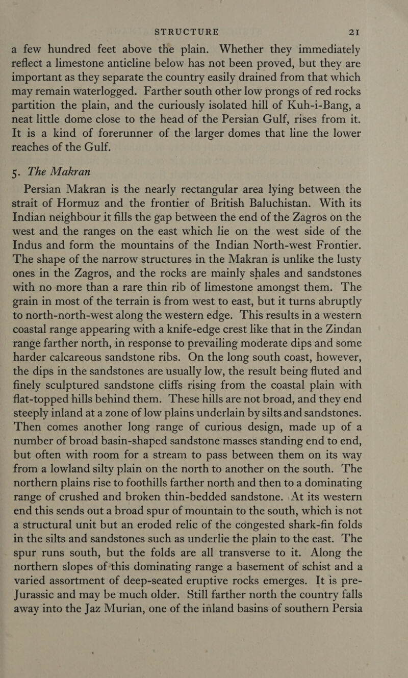 a few hundred feet above the plain. Whether they immediately reflect a limestone anticline below has not been proved, but they are important as they separate the country easily drained from that which may remain waterlogged. Farther south other low prongs of red rocks partition the plain, and the curiously isolated hill of Kuh-i-Bang, a neat little dome close to the head of the Persian Gulf, rises from it. It is a kind of forerunner of the larger domes that line the lower reaches of the Gulf. 5. The Makran Persian Makran is the nearly rectangular area lying between the strait of Hormuz and the frontier of British Baluchistan. With its Indian neighbour it fills the gap between the end of the Zagros on the west and the ranges on the east which lie on the west side of the Indus and form the mountains of the Indian North-west Frontier. The shape of the narrow structures in the Makran is unlike the lusty ones in the Zagros, and the rocks are mainly shales and sandstones with no more than a rare thin rib of limestone amongst them. The grain in most of the terrain is from west to east, but it turns abruptly to north-north-west along the western edge. This results in a western coastal range appearing with a knife-edge crest like that in the Zindan range farther north, in response to prevailing moderate dips and some harder calcareous sandstone ribs. On the long south coast, however, the dips in the sandstones are usually low, the result being fluted and finely sculptured sandstone cliffs rising from the coastal plain with flat-topped hills behind them. These hills are not broad, and they end steeply inland at a zone of low plains underlain by silts and sandstones. Then comes another long range of curious design, made up of a number of broad basin-shaped sandstone masses standing end to end, but often with room for a stream to pass between them on its way from a lowland silty plain on the north to another on the south. The northern plains rise to foothills farther north and then to a dominating range of crushed and broken thin-bedded sandstone. At its western end this sends out a broad spur of mountain to the south, which is not a structural unit but an eroded relic of the congested shark-fin folds in the silts and sandstones such as underlie the plain to the east. The spur runs south, but the folds are all transverse to it. Along the northern slopes of this dominating range a basement of schist and a varied assortment of deep-seated eruptive rocks emerges. It is pre- Jurassic and may be much older. Still farther north the country falls away into the Jaz Murian, one of the inland basins of southern Persia