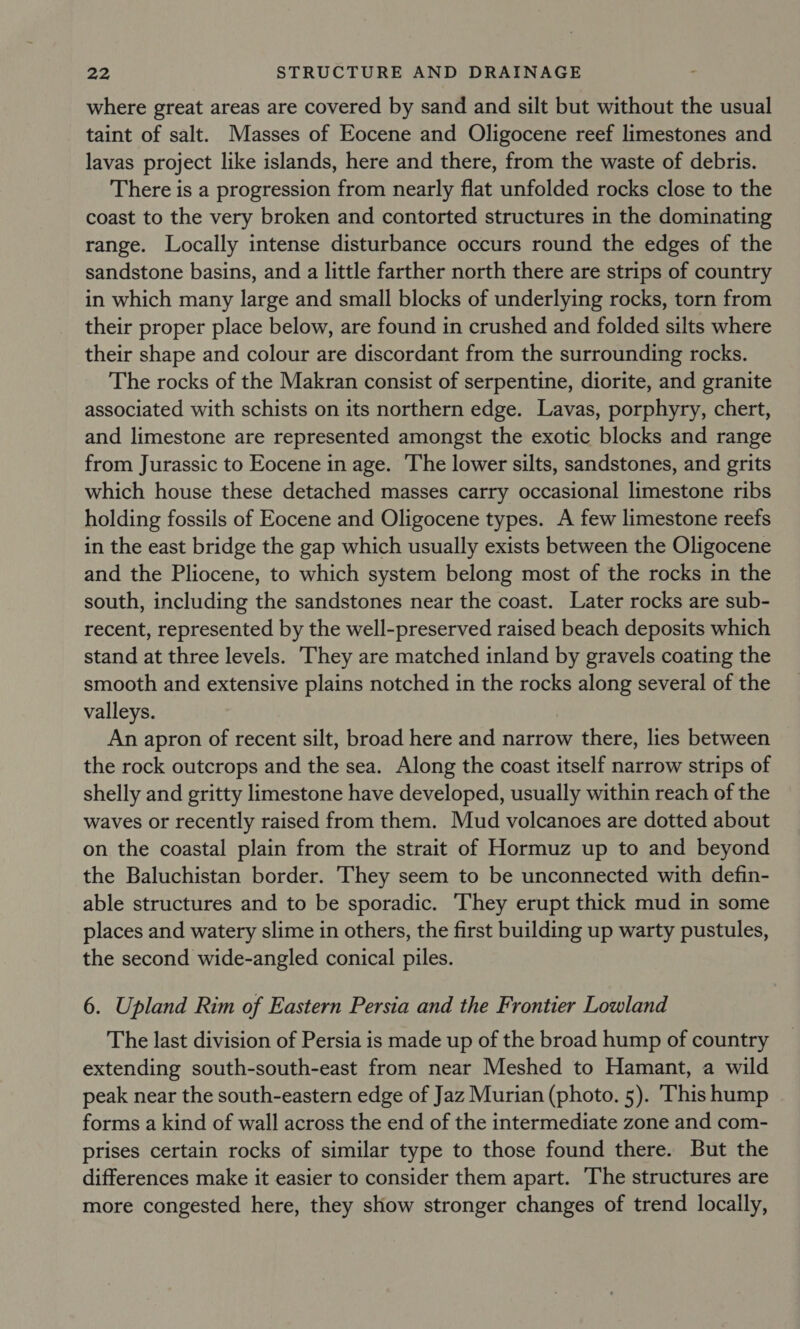 where great areas are covered by sand and silt but without the usual taint of salt. Masses of Eocene and Oligocene reef limestones and lavas project like islands, here and there, from the waste of debris. There is a progression from nearly flat unfolded rocks close to the coast to the very broken and contorted structures in the dominating range. Locally intense disturbance occurs round the edges of the sandstone basins, and a little farther north there are strips of country in which many large and small blocks of underlying rocks, torn from their proper place below, are found in crushed and folded silts where their shape and colour are discordant from the surrounding rocks. The rocks of the Makran consist of serpentine, diorite, and granite associated with schists on its northern edge. Lavas, porphyry, chert, and limestone are represented amongst the exotic blocks and range from Jurassic to Eocene in age. The lower silts, sandstones, and grits which house these detached masses carry occasional limestone ribs holding fossils of Eocene and Oligocene types. A few limestone reefs in the east bridge the gap which usually exists between the Oligocene and the Pliocene, to which system belong most of the rocks in the south, including the sandstones near the coast. Later rocks are sub- recent, represented by the well-preserved raised beach deposits which stand at three levels. ‘They are matched inland by gravels coating the smooth and extensive plains notched in the rocks along several of the valleys. An apron of recent silt, broad here and narrow there, lies between the rock outcrops and the sea. Along the coast itself narrow strips of shelly and gritty limestone have developed, usually within reach of the waves or recently raised from them. Mud volcanoes are dotted about on the coastal plain from the strait of Hormuz up to and beyond the Baluchistan border. They seem to be unconnected with defin- able structures and to be sporadic. They erupt thick mud in some places and watery slime in others, the first building up warty pustules, the second wide-angled conical piles. 6. Upland Rim of Eastern Persia and the Frontier Lowland The last division of Persia is made up of the broad hump of country extending south-south-east from near Meshed to Hamant, a wild peak near the south-eastern edge of Jaz Murian (photo. 5). This hump forms a kind of wall across the end of the intermediate zone and com- prises certain rocks of similar type to those found there. But the differences make it easier to consider them apart. ‘The structures are more congested here, they show stronger changes of trend locally,