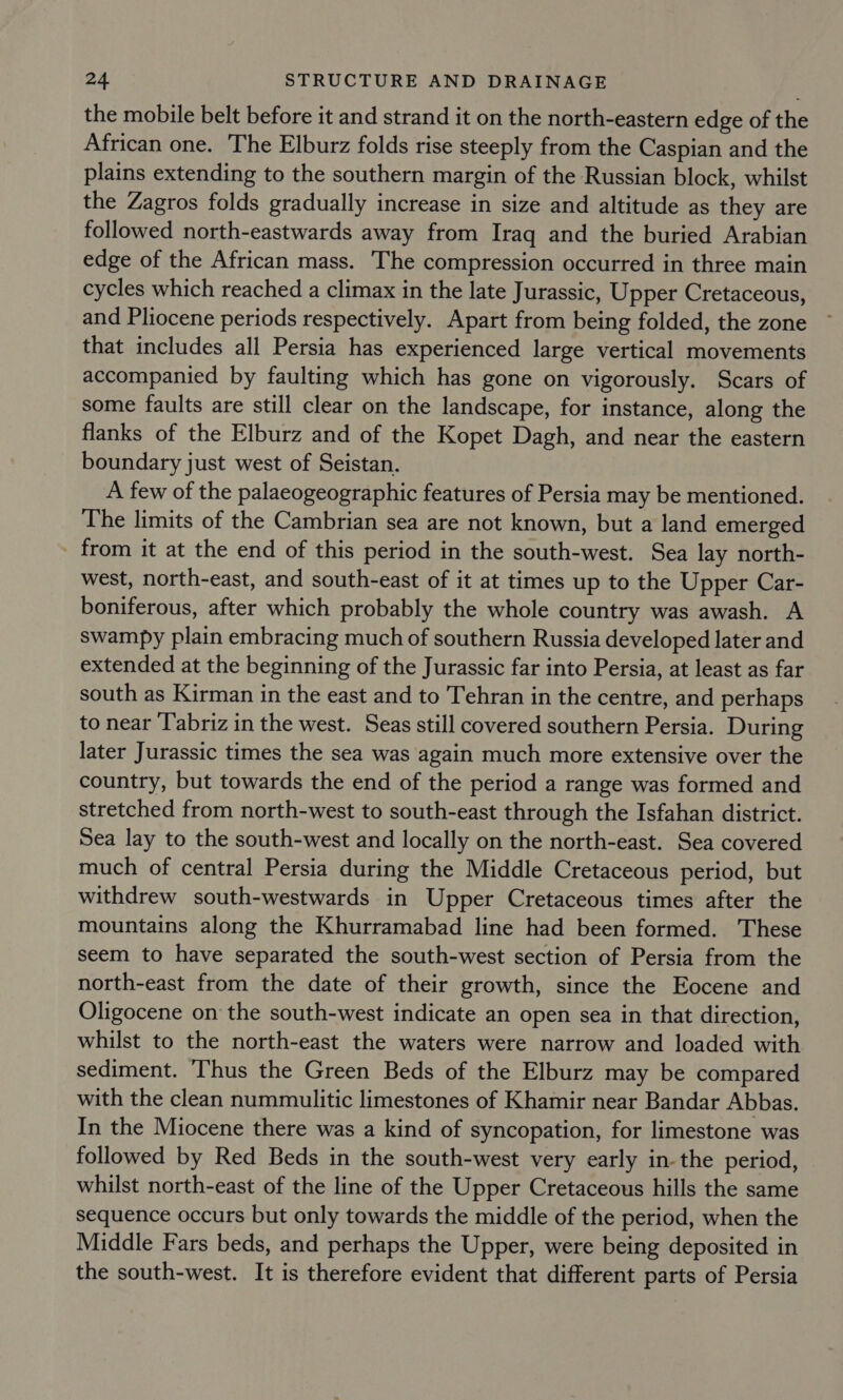 the mobile belt before it and strand it on the north-eastern edge of the African one. The Elburz folds rise steeply from the Caspian and the plains extending to the southern margin of the Russian block, whilst the Zagros folds gradually increase in size and altitude as they are followed north-eastwards away from Iraq and the buried Arabian edge of the African mass. The compression occurred in three main cycles which reached a climax in the late Jurassic, Upper Cretaceous, and Pliocene periods respectively. Apart from being folded, the zone that includes all Persia has experienced large vertical movements accompanied by faulting which has gone on vigorously. Scars of some faults are still clear on the landscape, for instance, along the flanks of the Elburz and of the Kopet Dagh, and near the eastern boundary just west of Seistan. A few of the palaeogeographic features of Persia may be mentioned. The limits of the Cambrian sea are not known, but a land emerged from it at the end of this period in the south-west. Sea lay north- west, north-east, and south-east of it at times up to the Upper Car- boniferous, after which probably the whole country was awash. A swampy plain embracing much of southern Russia developed later and extended at the beginning of the Jurassic far into Persia, at least as far south as Kirman in the east and to Tehran in the centre, and perhaps to near ‘Tabriz in the west. Seas still covered southern Persia. During later Jurassic times the sea was again much more extensive over the country, but towards the end of the period a range was formed and stretched from north-west to south-east through the Isfahan district. Sea lay to the south-west and locally on the north-east. Sea covered much of central Persia during the Middle Cretaceous period, but withdrew south-westwards in Upper Cretaceous times after the mountains along the Khurramabad line had been formed. These seem to have separated the south-west section of Persia from the north-east from the date of their growth, since the Eocene and Oligocene on the south-west indicate an open sea in that direction, whilst to the north-east the waters were narrow and loaded with sediment. ‘Thus the Green Beds of the Elburz may be compared with the clean nummulitic limestones of Khamir near Bandar Abbas. In the Miocene there was a kind of syncopation, for limestone was followed by Red Beds in the south-west very early in-the period, whilst north-east of the line of the Upper Cretaceous hills the same sequence occurs but only towards the middle of the period, when the Middle Fars beds, and perhaps the Upper, were being deposited in the south-west. It is therefore evident that different parts of Persia
