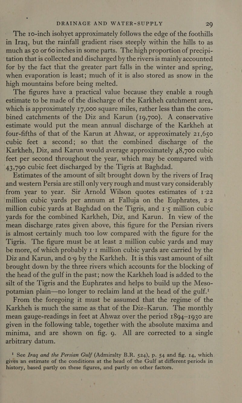 The 10-inch isohyet approximately follows the edge of the foothills in Iraq, but the rainfall gradient rises steeply within the hills to as much as 50 or 60 inches in some parts. The high proportion of precipi- tation that is collected and discharged by the rivers is mainly accounted for by the fact that the greater part falls in the winter and spring, when evaporation is least; much of it is also stored as snow in the high mountains before being melted. The figures have a practical value because they enable a rough estimate to be made of the discharge of the Karkheh catchment area, which is approximately 17,000 square miles, rather less than the com- bined catchments of the Diz and Karun (19,700). A conservative estimate would put the mean annual discharge of the Karkheh at four-fifths of that of the Karun at Ahwaz, or approximately 21,650 cubic feet a second; so that the combined discharge of the Karkheh, Diz, and Karun would average approximately 48,700 cubic feet per second throughout the year, which may be compared with 43,790 cubic feet discharged by the Tigris at Baghdad. Estimates of the amount of silt brought down by the rivers of Iraq and western Persia are still only very rough and must vary considerably from year to year. Sir Arnold Wilson quotes estimates of 1:22 million cubic yards per annum at Falluja on the Euphrates, 2:2 million cubic yards at Baghdad on the Tigris, and 1-5 million cubic yards for the combined Karkheh, Diz, and Karun. In view of the mean discharge rates given above, this figure for the Persian rivers is almost certainly much too low compared with the figure for the Tigris. The figure must be at least 2 million cubic yards and may be more, of which probably 1-1 million cubic yards are carried by the Diz and Karun, and 0-9 by the Karkheh. It is this vast amount of silt brought down by the three rivers which accounts for the blocking of the head of the gulf in the past; now the Karkheh load is added to the silt of the Tigris and the Euphrates and helps to build up the Meso- potamian plain—no longer to reclaim land at the head of the gulf. From the foregoing it must be assumed that the regime of the Karkheh is much the same as that of the Diz-Karun. The monthly mean gauge-readings in feet at Ahwaz over the period 1894-1930 are given in the following table, together with the absolute maxima and minima, and are shown on fig. g. All are corrected to a single arbitrary datum. ? See Iraq and the Persian Gulf (Admiralty B.R. 524), p. 54 and fig. 14, which gives an estimate of the conditions at the head of the Gulf at different periods in history, based partly on these figures, and partly on other factors.