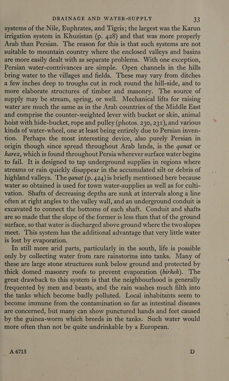 systems of the Nile, Euphrates, and ‘Tigris; the largest was the Karun irrigation system in Khuzistan (p. 428) and that was more properly Arab than Persian. The reason for this is that such systems are not suitable to mountain country where the enclosed valleys and basins are more easily dealt with as separate problems. With one exception, Persian water-contrivances are simple. Open channels in the hills bring water to the villages and fields. ‘These may vary from ditches a few inches deep to troughs cut in rock round the hill-side, and to more elaborate structures of timber and masonry. The source of supply may be stream, spring, or well. Mechanical lifts for raising water are much the same as in the Arab countries of the Middle East and comprise the counter-weighted lever with bucket or skin, animal hoist with hide-bucket, rope and pulley (photos. 230, 231), and various kinds of water-wheel, one at least being entirely due to Persian inven- tion. Perhaps the most interesting device, also purely Persian in origin though since spread throughout Arab lands, is the ganat or karez, which is found throughout Persia wherever surface water begins to fail. It is designed to tap underground supplies in regions where streams or rain quickly disappear in the accumulated silt or debris of highland valleys. The ganat (p. 424) is briefly mentioned here because water so obtained is used for town water-supplies as well as for culti- vation. Shafts of decreasing depths are sunk at intervals along a line often at right angles to the valley wall, and an underground conduit is excavated to connect the bottoms of each shaft. Conduit and shafts are so made that the slope of the former is less than that of the ground surface, so that water is discharged above ground where the two slopes meet. ‘This system has the additional advantage that very little water is lost by evaporation. In still more arid parts, particularly in the south, life is possible only by collecting water from rare rainstorms into tanks. Many of these are large stone structures sunk below ground and protected by thick domed masonry roofs to prevent evaporation (birkeh). 'The great drawback to this system is that the neighbourhood is generally frequented by men and beasts, and the rain washes much filth into the tanks which become badly polluted. Local inhabitants seem to become immune from the contamination so far as intestinal diseases are concerned, but many can show punctured hands and feet caused by the guinea-worm which breeds in the tanks. Such water would more often than not be quite undrinkable by a European. A 6715 . D