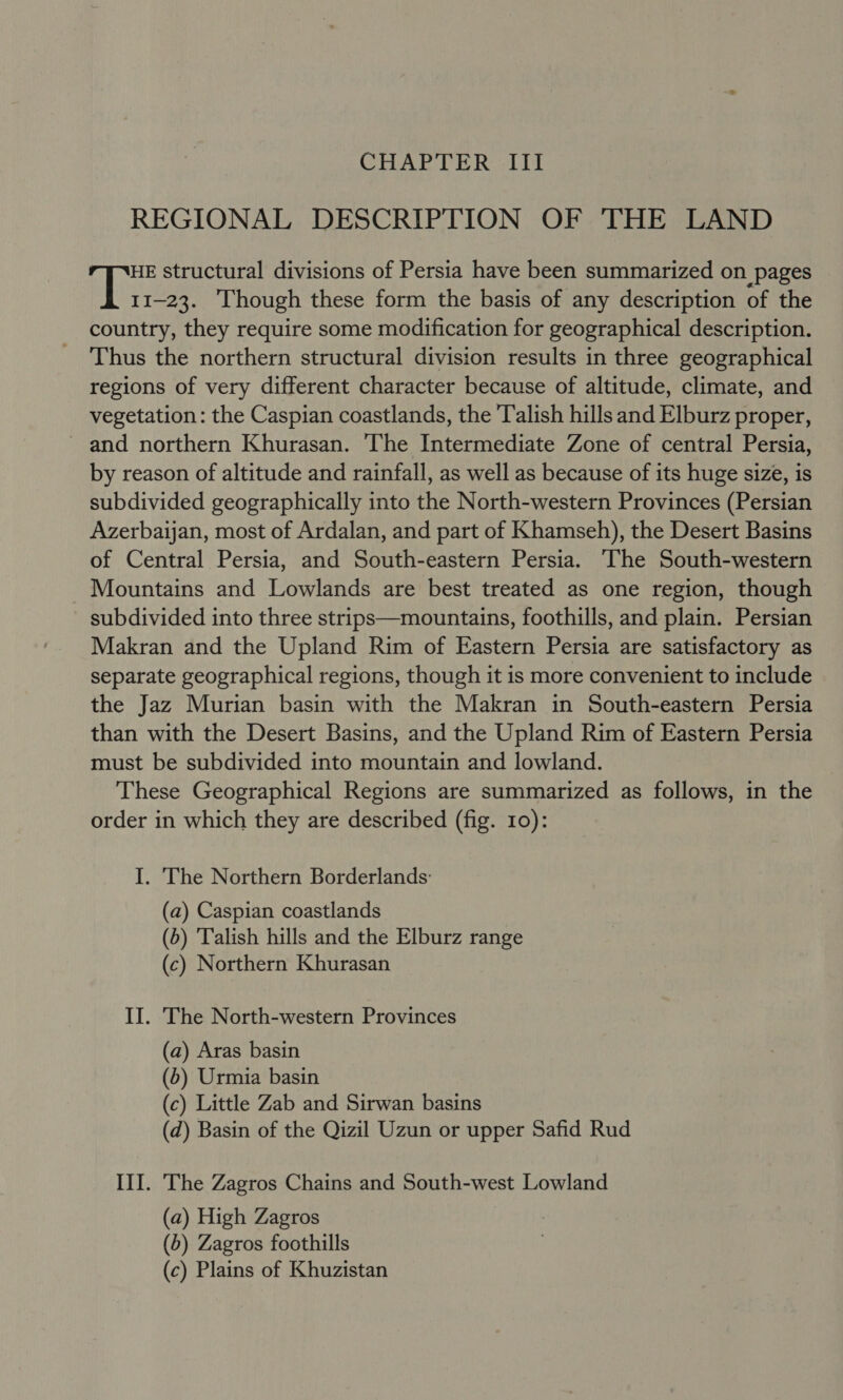 CHAPTER III REGIONAL DESCRIPTION OF THE LAND HE structural divisions of Persia have been summarized on pages it 1-23. Though these form the basis of any description of the country, they require some modification for geographical description. Thus the northern structural division results in three geographical regions of very different character because of altitude, climate, and vegetation: the Caspian coastlands, the Talish hills and Elburz proper, ~ and northern Khurasan. The Intermediate Zone of central Persia, by reason of altitude and rainfall, as well as because of its huge size, is subdivided geographically into the North-western Provinces (Persian Azerbaijan, most of Ardalan, and part of Khamseh), the Desert Basins of Central Persia, and South-eastern Persia. The South-western Mountains and Lowlands are best treated as one region, though subdivided into three strips—mountains, foothills, and plain. Persian Makran and the Upland Rim of Eastern Persia are satisfactory as separate geographical regions, though it is more convenient to include the Jaz Murian basin with the Makran in South-eastern Persia than with the Desert Basins, and the Upland Rim of Eastern Persia must be subdivided into mountain and lowland. These Geographical Regions are summarized as follows, in the order in which they are described (fig. 10): I. The Northern Borderlands: (a) Caspian coastlands (6) Talish hills and the Elburz range (c) Northern Khurasan II. The North-western Provinces (a) Aras basin (6) Urmia basin (c) Little Zab and Sirwan basins (d) Basin of the Qizil Uzun or upper Safid Rud III. The Zagros Chains and South-west Lowland (a) High Zagros (5) Zagros foothills (c) Plains of Khuzistan