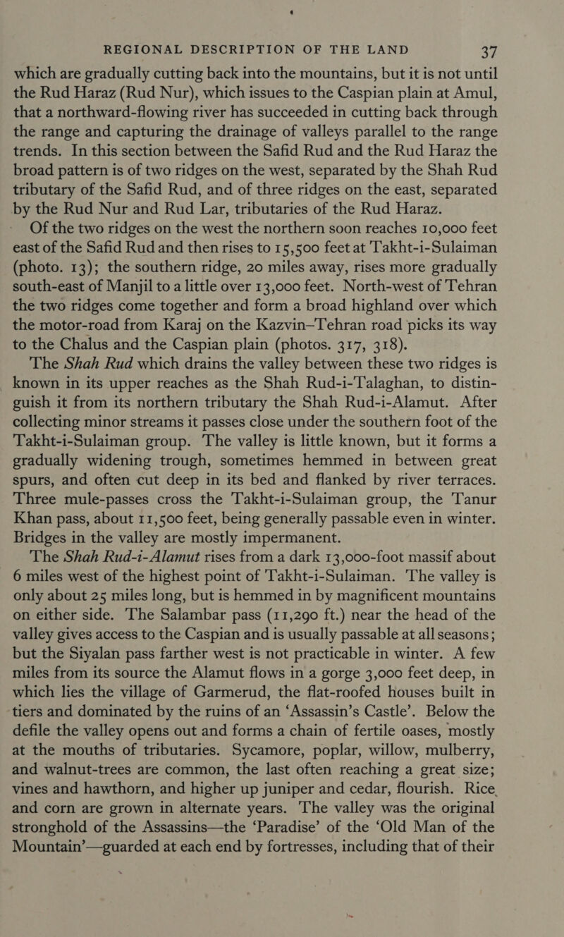 which are gradually cutting back into the mountains, but it is not until the Rud Haraz (Rud Nur), which issues to the Caspian plain at Amul, that a northward-flowing river has succeeded in cutting back through the range and capturing the drainage of valleys parallel to the range trends. In this section between the Safid Rud and the Rud Haraz the broad pattern is of two ridges on the west, separated by the Shah Rud tributary of the Safid Rud, and of three ridges on the east, separated by the Rud Nur and Rud Lar, tributaries of the Rud Haraz. Of the two ridges on the west the northern soon reaches 10,000 feet east of the Safid Rud and then rises to 15,500 feet at 'akht-i-Sulaiman (photo. 13); the southern ridge, 20 miles away, rises more gradually south-east of Manjil to a little over 13,000 feet. North-west of ‘Tehran the two ridges come together and form a broad highland over which the motor-road from Karaj on the Kazvin—Tehran road picks its way to the Chalus and the Caspian plain (photos. 317, 318). The Shah Rud which drains the valley between these two ridges is known in its upper reaches as the Shah Rud-i-Talaghan, to distin- guish it from its northern tributary the Shah Rud-i-Alamut. After collecting minor streams it passes close under the southern foot of the Takht-i-Sulaiman group. The valley is little known, but it forms a gradually widening trough, sometimes hemmed in between great spurs, and often cut deep in its bed and flanked by river terraces. Three mule-passes cross the Takht-i-Sulaiman group, the Tanur Khan pass, about 11,500 feet, being generally passable even in winter. Bridges in the valley are mostly impermanent. The Shah Rud-i-Alamut rises from a dark 13,000-foot massif about 6 miles west of the highest point of 'Takht-i-Sulaiman. ‘The valley is only about 25 miles long, but is hemmed in by magnificent mountains on either side. The Salambar pass (11,290 ft.) near the head of the valley gives access to the Caspian and is usually passable at all seasons; but the Siyalan pass farther west is not practicable in winter. A few miles from its source the Alamut flows in a gorge 3,000 feet deep, in which lies the village of Garmerud, the flat-roofed houses built in tiers and dominated by the ruins of an ‘Assassin’s Castle’. Below the defile the valley opens out and forms a chain of fertile oases, mostly at the mouths of tributaries. Sycamore, poplar, willow, mulberry, and walnut-trees are common, the last often reaching a great size; vines and hawthorn, and higher up juniper and cedar, flourish. Rice. and corn are grown in alternate years. The valley was the original stronghold of the Assassins—the ‘Paradise’ of the ‘Old Man of the Mountain’—guarded at each end by fortresses, including that of their