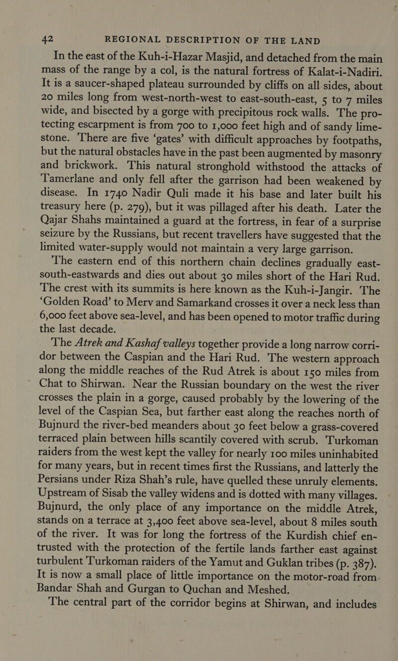 In the east of the Kuh-i-Hazar Masjid, and detached from the main mass of the range by a col, is the natural fortress of Kalat-i-Nadiri. It is a saucer-shaped plateau surrounded by cliffs on all sides, about 20 miles long from west-north-west to east-south-east, 5 to 7 miles wide, and bisected by a gorge with precipitous rock walls. The pro- tecting escarpment is from 700 to 1,000 feet high and of sandy lime- stone. There are five ‘gates’ with difficult approaches by footpaths, but the natural obstacles have in the past been augmented by masonry and brickwork. This natural stronghold withstood the attacks of Tamerlane and only fell after the garrison had been weakened by disease. In 1740 Nadir Quli made it his base and later built his treasury here (p. 279), but it was pillaged after his death. Later the Qajar Shahs maintained a guard at the fortress, in fear of a surprise seizure by the Russians, but recent travellers have suggested that the limited water-supply would not maintain a very large garrison. The eastern end of this northern chain declines gradually east- south-eastwards and dies out about 30 miles short of the Hari Rud. The crest with its summits is here known as the Kuh-i-Jangir. The ‘Golden Road’ to Merv and Samarkand crosses it over a neck less than 6,000 feet above sea-level, and has been opened to motor traffic during the last decade. | The Atrek and Kashaf valleys together provide a long narrow corri- dor between the Caspian and the Hari Rud. The western approach along the middle reaches of the Rud Atrek is about 150 miles from Chat to Shirwan. Near the Russian boundary on the west the river crosses the plain in a gorge, caused probably by the lowering of the level of the Caspian Sea, but farther east along the reaches north of Bujnurd the river-bed meanders about 30 feet below a grass-covered terraced plain between hills scantily covered with scrub. Turkoman raiders from the west kept the valley for nearly 100 miles uninhabited for many years, but in recent times first the Russians, and latterly the Persians under Riza Shah’s rule, have quelled these unruly elements. Upstream of Sisab the valley widens and is dotted with many villages. Bujnurd, the only place of any importance on the middle Atrek, stands on a terrace at 3,400 feet above sea-level, about 8 miles south of the river. It was for long the fortress of the Kurdish chief en- trusted with the protection of the fertile lands farther east against turbulent ‘Turkoman raiders of the Yamut and Guklan tribes (p. 387). It is now a small place of little importance on the motor-road from. Bandar Shah and Gurgan to Quchan and Meshed. The central part of the corridor begins at Shirwan, and includes