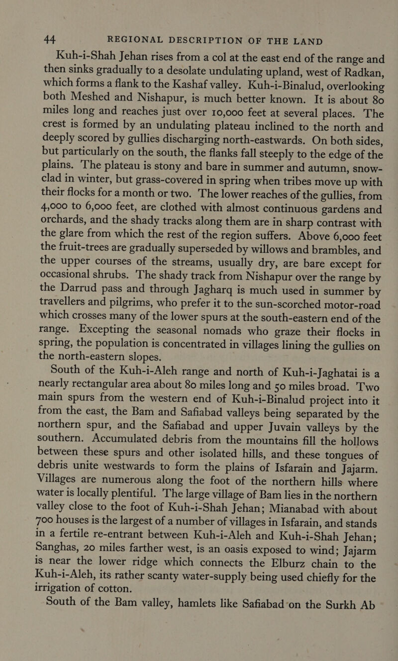 Kuh-i-Shah Jehan rises from a col at the east end of the range and then sinks gradually to a desolate undulating upland, west of Radkan, which forms a flank to the Kashaf valley. Kuh-i-Binalud, overlooking both Meshed and Nishapur, is much better known. It is about 80 miles long and reaches just over 10,000 feet at several places. ‘The crest is formed by an undulating plateau inclined to the north and deeply scored by gullies discharging north-eastwards. On both sides, but particularly on the south, the flanks fall steeply to the edge of the plains. The plateau is stony and bare in summer and autumn, snow- clad in winter, but grass-covered in spring when tribes move up with their flocks for a month or two. The lower reaches of the gullies, from 4,000 to 6,000 feet, are clothed with almost continuous gardens and orchards, and the shady tracks along them are in sharp contrast with the glare from which the rest of the region suffers. Above 6,000 feet the fruit-trees are gradually superseded by willows and brambles, and the upper courses of the streams, usually dry, are bare except for occasional shrubs. The shady track from Nishapur over the range by the Darrud pass and through Jagharg is much used in summer by travellers and pilgrims, who prefer it to the sun-scorched motor-road which crosses many of the lower spurs at the south-eastern end of the tange. Excepting the seasonal nomads who graze their flocks in spring, the population is concentrated in villages lining the gullies on the north-eastern slopes. South of the Kuh-i-Aleh range and north of Kuh-i-Jaghatai is a nearly rectangular area about 80 miles long and 50 miles broad. Two main spurs from the western end of Kuh-i-Binalud project into it from the east, the Bam and Safiabad valleys being separated by the northern spur, and the Safiabad and upper Juvain valleys by the southern. Accumulated debris from the mountains fill the hollows between these spurs and other isolated hills, and these tongues of debris unite westwards to form the plains of Isfarain and Jajarm. Villages are numerous along the foot of the northern hills where water is locally plentiful. The large village of Bam lies in the northern valley close to the foot of Kuh-i-Shah Jehan; Mianabad with about 700 houses is the largest of a number of villages in Isfarain, and stands in a fertile re-entrant between Kuh-i-Aleh and Kuh-i-Shah Jehan; Sanghas, 20 miles farther west, is an oasis exposed to wind; Jajarm is near the lower ridge which connects the Elburz chain to the Kuh-i-Aleh, its rather scanty water-supply being used chiefly for the irrigation of cotton. South of the Bam valley, hamlets like Safiabad-on the Surkh Ab