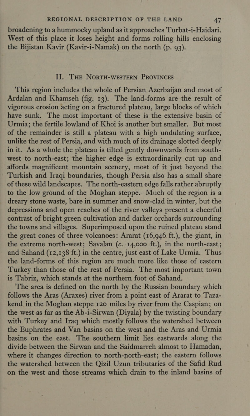 broadening to a hummocky upland as it approaches Turbat-i-Haidari. West of this place it loses height and forms rolling hills enclosing the Bijistan Kavir (Kavir-i-Namak) on the north (p. 93). II. THe NORTH-WESTERN PROVINCES This region includes the whole of Persian Azerbaijan and most of Ardalan and Khamseh (fig. 13). The land-forms are the result of vigorous erosion acting on a fractured plateau, large blocks of which have sunk. The most important of these is the extensive basin of Urmia; the fertile lowland of Khoi is another but smaller. But most of the remainder is still a plateau with a high undulating surface, unlike the rest of Persia, and with much of its drainage slotted deeply in it. As a whole the plateau is tilted gently downwards from south- west to north-east; the higher edge is extraordinarily cut up and affords magnificent mountain scenery, most of it just beyond the Turkish and Iraqi boundaries, though Persia also has a small share of these wild landscapes. 'The north-eastern edge falls rather abruptly to the low ground of the Moghan steppe. Much of the region is a dreary stone waste, bare in summer and snow-clad in winter, but the depressions and open reaches of the river valleys present a cheerful contrast of bright green cultivation and darker orchards surrounding the towns and villages. Superimposed upon the ruined plateau stand the great cones of three volcanoes: Ararat (16,946 ft.), the giant, in the extreme north-west; Savalan (c. 14,000 ft.), in the north-east ; and Sahand (12,138 ft.) in the centre, just east of Lake Urmia. Thus the land-forms of this region are much more like those of eastern Turkey than those of the rest of Persia. The most important town is Tabriz, which stands at the northern foot of Sahand. The area is defined on the north by the Russian boundary which follows the Aras (Araxes) river from a point east of Ararat to 'Taza- kend in the Moghan steppe 120 miles by river from the Caspian; on the west as far as the Ab-i-Sirwan (Diyala) by the twisting boundary with ‘Turkey and Iraq which mostly follows the watershed between the Euphrates and Van basins on the west and the Aras and Urmia basins on the east. The southern limit lies eastwards along the divide between the Sirwan and the Saidmarreh almost to Hamadan, where it changes direction to north-north-east; the eastern follows the watershed between the Qizil Uzun tributaries of the Safid Rud on the west and those streams which drain to the inland basins of