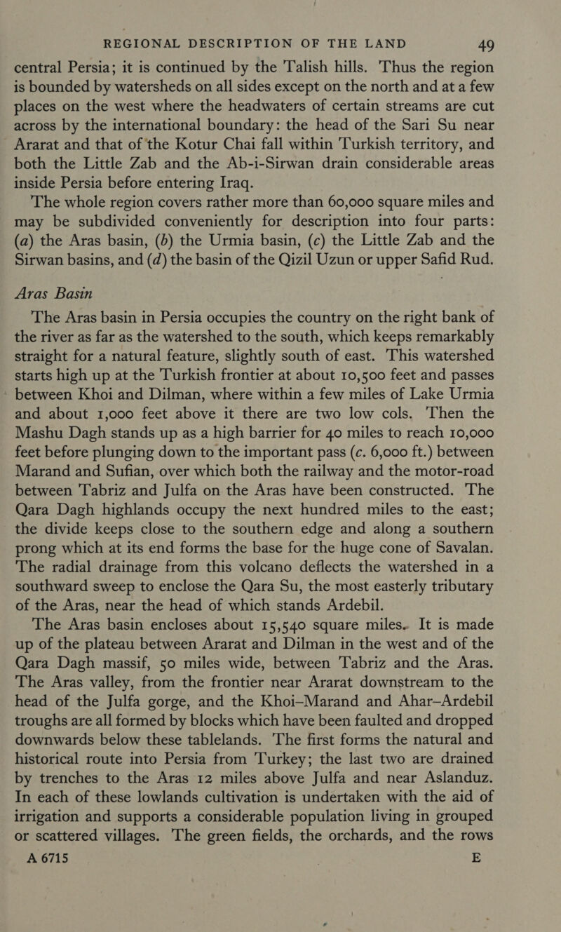 central Persia; it is continued by the Talish hills. 'Thus the region is bounded by watersheds on all sides except on the north and at a few places on the west where the headwaters of certain streams are cut across by the international boundary: the head of the Sari Su near Ararat and that of the Kotur Chai fall within ‘Turkish territory, and both the Little Zab and the Ab-i-Sirwan drain considerable areas inside Persia before entering Iraq. The whole region covers rather more than 60,000 square miles and may be subdivided conveniently for description into four parts: (a) the Aras basin, (b) the Urmia basin, (c) the Little Zab and the Sirwan basins, and (d) the basin of the Qizil Uzun or upper Safid Rud. Aras Basin The Aras basin in Persia occupies the country on the right bank of the river as far as the watershed to the south, which keeps remarkably straight for a natural feature, slightly south of east. This watershed starts high up at the Turkish frontier at about 10,500 feet and passes - between Khoi and Dilman, where within a few miles of Lake Urmia and about 1,000 feet above it there are two low cols. Then the Mashu Dagh stands up as a high barrier for 40 miles to reach 10,000 feet before plunging down to the important pass (c. 6,000 ft.) between Marand and Sufian, over which both the railway and the motor-road between Tabriz and Julfa on the Aras have been constructed. The Qara Dagh highlands occupy the next hundred miles to the east; the divide keeps close to the southern edge and along a southern prong which at its end forms the base for the huge cone of Savalan. The radial drainage from this volcano deflects the watershed in a southward sweep to enclose the Qara Su, the most easterly tributary of the Aras, near the head of which stands Ardebil. The Aras basin encloses about 15,540 square miles. It is made up of the plateau between Ararat and Dilman in the west and of the Qara Dagh massif, 50 miles wide, between ‘Tabriz and the Aras. The Aras valley, from the frontier near Ararat downstream to the head of the Julfa gorge, and the Khoi—Marand and Ahar—Ardebil troughs are all formed by blocks which have been faulted and dropped downwards below these tablelands. The first forms the natural and historical route into Persia from Turkey; the last two are drained by trenches to the Aras 12 miles above Julfa and near Aslanduz. In each of these lowlands cultivation is undertaken with the aid of irrigation and supports a considerable population living in grouped or scattered villages. The green fields, the orchards, and the rows A 6715 E