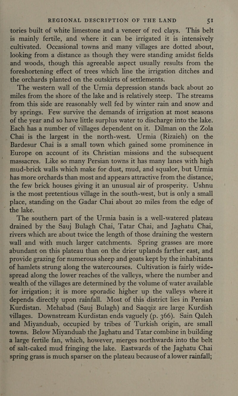tories built of white limestone and a veneer of red clays. This belt is mainly fertile, and where it can be irrigated it is intensively cultivated. Occasional towns and many villages are dotted about, looking from a distance as though they were standing amidst fields and woods, though this agreeable aspect usually results from the foreshortening effect of trees which line the irrigation ditches and the orchards planted on the outskirts of settlements. The western wall of the Urmia depression stands back about 20 miles from the shore of the lake and is relatively steep. ‘The streams from this side are reasonably well fed by winter rain and snow and by springs. Few survive the demands of irrigation at most seasons of the year and so have little surplus water to discharge into the lake. Each has a number of villages dependent on it. Dilman on the Zola Chai is the largest in the north-west. Urmia (Rizaieh) on the Bardesur Chai is a small town which gained some prominence in Europe on account of its Christian missions and the subsequent massacres. Like so many Persian towns it has many lanes with high mud-brick walls which make for dust, mud, and squalor, but Urmia has more orchards than most and appears attractive from the distance, the few brick houses giving it an unusual air of prosperity. Ushnu is the most pretentious village in the south-west, but is only a small place, standing on the Gadar Chai about 20 miles from the edge of - the lake. The southern part of the Urmia basin is a well-watered plateau drained by the Sauj Bulagh Chai, Tatar Chai, and Jaghatu Chai, rivers which are about twice the length of those draining the western wall and with much larger catchments. Spring grasses are more abundant on this plateau than on the drier uplands farther east, and provide grazing for numerous sheep and goats kept by the inhabitants of hamlets strung along the watercourses. Cultivation is fairly wide- spread along the lower reaches of the valleys, where the number and wealth of the villages are determined by the volume of water available for irrigation; it is more sporadic higher up the valleys where it depends directly upon rainfall. Most of this district lies in Persian Kurdistan. Mehabad (Sauj Bulagh) and Saqqiz are large Kurdish villages. Downstream Kurdistan ends vaguely (p. 366). Sain Qaleh and Miyanduab, occupied by tribes of ‘Turkish origin, are small towns. Below Miyanduab the Jaghatu and 'T'atar combine in building a large fertile fan, which, however, merges northwards into the belt of salt-caked mud fringing the lake. Eastwards of the Jaghatu Chai spring grass is much sparser on the plateau because of a lower rainfall;