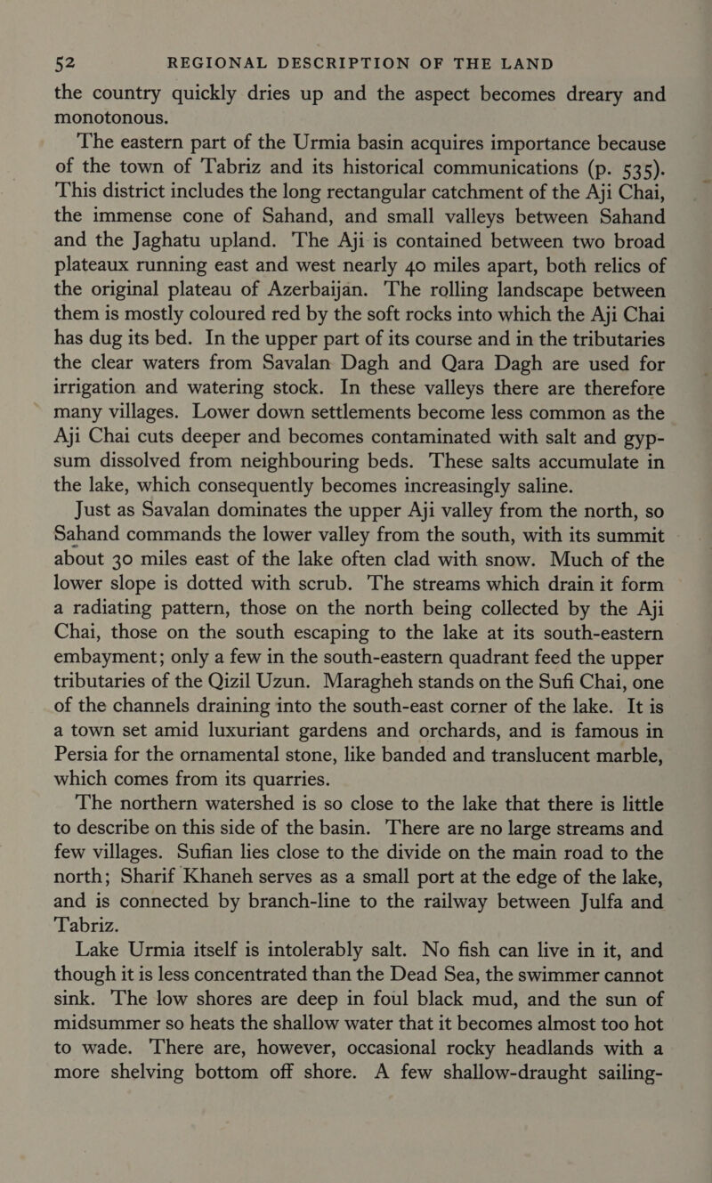 the country quickly dries up and the aspect becomes dreary and monotonous. The eastern part of the Urmia basin acquires importance because of the town of ‘Tabriz and its historical communications (p. 535). This district includes the long rectangular catchment of the Aji Chai, the immense cone of Sahand, and small valleys between Sahand and the Jaghatu upland. The Aji is contained between two broad plateaux running east and west nearly 40 miles apart, both relics of the original plateau of Azerbaijan. The rolling landscape between them is mostly coloured red by the soft rocks into which the Aji Chai has dug its bed. In the upper part of its course and in the tributaries the clear waters from Savalan Dagh and Qara Dagh are used for irrigation and watering stock. In these valleys there are therefore many villages. Lower down settlements become less common as the Aji Chai cuts deeper and becomes contaminated with salt and gyp- sum dissolved from neighbouring beds. These salts accumulate in the lake, which consequently becomes increasingly saline. Just as Savalan dominates the upper Aji valley from the north, so Sahand commands the lower valley from the south, with its summit about 30 miles east of the lake often clad with snow. Much of the lower slope is dotted with scrub. The streams which drain it form a radiating pattern, those on the north being collected by the Aji Chai, those on the south escaping to the lake at its south-eastern embayment; only a few in the south-eastern quadrant feed the upper tributaries of the Qizil Uzun. Maragheh stands on the Sufi Chai, one of the channels draining into the south-east corner of the lake. It is a town set amid luxuriant gardens and orchards, and is famous in Persia for the ornamental stone, like banded and translucent marble, which comes from its quarries. The northern watershed is so close to the lake that there is little to describe on this side of the basin. There are no large streams and few villages. Sufian lies close to the divide on the main road to the north; Sharif Khaneh serves as a small port at the edge of the lake, and is connected by branch-line to the railway between Julfa and Tabriz. Lake Urmia itself is intolerably salt. No fish can live in it, and though it is less concentrated than the Dead Sea, the swimmer cannot sink. The low shores are deep in foul black mud, and the sun of midsummer so heats the shallow water that it becomes almost too hot to wade. There are, however, occasional rocky headlands with a more shelving bottom off shore. A few shallow-draught sailing-