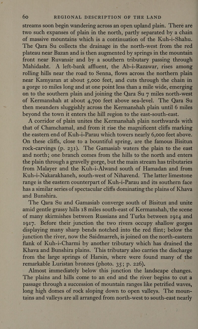 streams soon begin wandering across an open upland plain. ‘There are two such expanses of plain in the north, partly separated by a chain of massive mountains which is a continuation of the Kuh-i-Shahu. The Qara Su collects the drainage in the north-west from the red plateau near Bazan and is then augmented by springs in the mountain front near Ruvansir and by a southern tributary passing through Mahidasht. A left-bank affluent, the Ab-i-Razawar, rises among rolling hills near the road to Senna, flows across the northern plain near Kamyaran at about 5,000 feet, and cuts through the chain in a gorge 10 miles long and at one point less than a mile wide, emerging on to the southern plain and joining the Qara Su 7 miles north-west of Kermanshah at about 4,700 feet above sea-level. The Qara Su then meanders sluggishly across the Kermanshah plain until 6 miles beyond the town it enters the hill region to the east-south-east. A corridor of plain unites the Kermanshah plain northwards with that of Chamchamal, and from it rise the magnificent cliffs marking the eastern end of Kuh-i-Parau which towers nearly 6,000 feet above. On these cliffs, close to a bountiful spring, are the famous Bisitun rock-carvings (p. 231). ‘The Gamasiab waters the plain to the east and north; one branch comes from the hills to the north and enters the plain through a gravelly gorge, but the main stream has tributaries from Malayer and the Kuh-i-Alwand south of Hamadan and from Kuh-i-Nakarakhaneh, south-west of Nihavend. The latter limestone range is the eastern counterpart of Kuh-i-Parau and its southern face has a similar series of spectacular cliffs dominating the plains of Khava and Bunshira. The Qara Su and Gamasiab converge south of Bisitun and unite amid gentle grassy hills 18 miles south-east of Kermanshah, the scene of many skirmishes between Russians and 'Turks between 1914 and 1917. Before their junction the two rivers occupy shallow gorges displaying many sharp bends notched into the red flint; below the junction the river, now the Saidmarreh, is joined on the north-eastern flank of Kuh-i-Charmi by another tributary which has drained the Khava and Bunshira plains. This tributary also carries the discharge from the large springs of Harsin, where were found many of the remarkable Luristan bronzes (photo. 35; p. 226). | Almost immediately below this junction the landscape changes. The plains and hills come to an end and the river begins to cut a passage through a succession of mountain ranges like petrified waves, long high domes of rock sloping down to open valleys. ‘The moun- tains and valleys are all arranged from north-west to south-east nearly