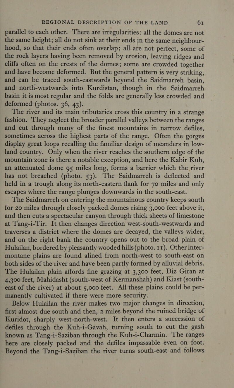 parallel to each other. There are irregularities: all the domes are not the same height; all do not sink at their ends in the same neighbour- hood, so that their ends often overlap; all are not perfect, some of the rock layers having been removed by erosion, leaving ridges and cliffs often on the crests of the domes; some are crowded together and have become deformed. But the general pattern is very striking, and can be traced south-eastwards beyond the Saidmarreh basin, and north-westwards into Kurdistan, though in the Saidmarreh basin it is most regular and the folds are generally less crowded and deformed (photos. 36, 43). The river and its main tributaries cross this country in a strange fashion. They neglect the broader parallel valleys between the ranges and cut through many of the finest mountains in narrow defiles, sometimes across the highest parts of the range. Often the gorges display great loops recalling the familiar design of meanders in low- land country. Only when the river reaches the southern edge of the mountain zone is there a notable exception, and here the Kabir Kuh, an attenuated dome 95 miles long, forms a barrier which the river has not breached (photo. 53). The Saidmarreh is deflected and held in a trough along its north-eastern flank for 70 miles and only escapes where the range plunges downwards in the south-east. The Saidmarreh on entering the mountainous country keeps south for 20 miles through closely packed domes rising 3,000 feet above it, and then cuts a spectacular canyon through thick sheets of limestone at 'T'ang-i-Tir. It then changes direction west-south-westwards and traverses a district where the domes are decayed, the valleys wider, and on the right bank the country opens out to the broad plain of Hulailan, bordered by pleasantly wooded hills (photo. 11). Other inter- montane plains are found alined from north-west to south-east on both sides of the river and have been partly formed by alluvial debris. The Hulailan plain affords fine grazing at 3,300 feet, Diz Giran at 4,300 feet, Mahidasht (south-west of Kermanshah) and Kiast (south- east of the river) at about 5,000 feet. All these plains could be per- manently cultivated if there were more security. Below Hulailan the river makes two major changes in direction, first almost due south and then, 2 miles beyond the ruined bridge of Kuridot, sharply west-north-west. It then enters a succession of defiles through the Kuh-i-Gavah, turning south to cut the gash known as Tang-i-Saziban through the Kuh-i-Charmin. The ranges here are closely packed and the defiles impassable even on foot. Beyond the Tang-i-Saziban the river turns south-east and follows
