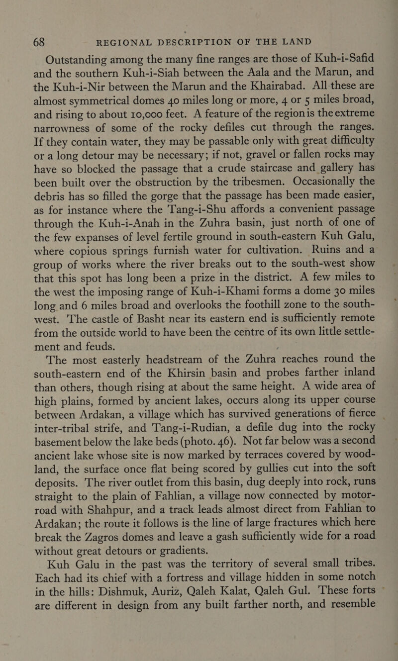 Outstanding among the many fine ranges are those of Kuh-i-Safid and the southern Kuh-i-Siah between the Aala and the Marun, and the Kuh-i-Nir between the Marun and the Khairabad. All these are almost symmetrical domes 40 miles long or more, 4 or 5 miles broad, and rising to about 10,000 feet. A feature of the regionis the extreme narrowness of some of the rocky defiles cut through the ranges. If they contain water, they may be passable only with great difficulty or a long detour may be necessary; if not, gravel or fallen rocks may have so blocked the passage that a crude staircase and gallery has been built over the obstruction by the tribesmen. Occasionally the debris has so filled the gorge that the passage has been made easier, as for instance where the Tang-i-Shu affords a convenient passage through the Kuh-i-Anah in the Zuhra basin, just north of one of the few expanses of level fertile ground in south-eastern Kuh Galu, where copious springs furnish water for cultivation. Ruins and a group of works where the river breaks out to the south-west show that this spot has long been a prize in the district. A few miles to the west the imposing range of Kuh-i-Khami forms a dome 30 miles long and 6 miles broad and overlooks the foothill zone to the south- west. The castle of Basht near its eastern end is sufficiently remote from the outside world to have been the centre of its own little settle- ment and feuds. The most easterly headstream of the Zuhra reaches round the south-eastern end of the Khirsin basin and probes farther inland than others, though rising at about the same height. A wide area of high plains, formed by ancient lakes, occurs along its upper course between Ardakan, a village which has survived generations of fierce _ inter-tribal strife, and Tang-i-Rudian, a defile dug into the rocky basement below the lake beds (photo. 46). Not far below was a second ancient lake whose site is now marked by terraces covered by wood- land, the surface once flat being scored by gullies cut into the soft deposits. The river outlet from this basin, dug deeply into rock, runs straight to the plain of Fahlian, a village now connected by motor- road with Shahpur, and a track leads almost direct from Fahlian to Ardakan; the route it follows is the line of large fractures which here break the Zagros domes and leave a gash sufficiently wide for a road without great detours or gradients. Kuh Galu in the past was the territory of several small tribes. Each had its chief with a fortress and village hidden in some notch in the hills: Dishmuk, Auriz, Qaleh Kalat, Qaleh Gul. These forts ~ are different in design from any built farther north, and resemble