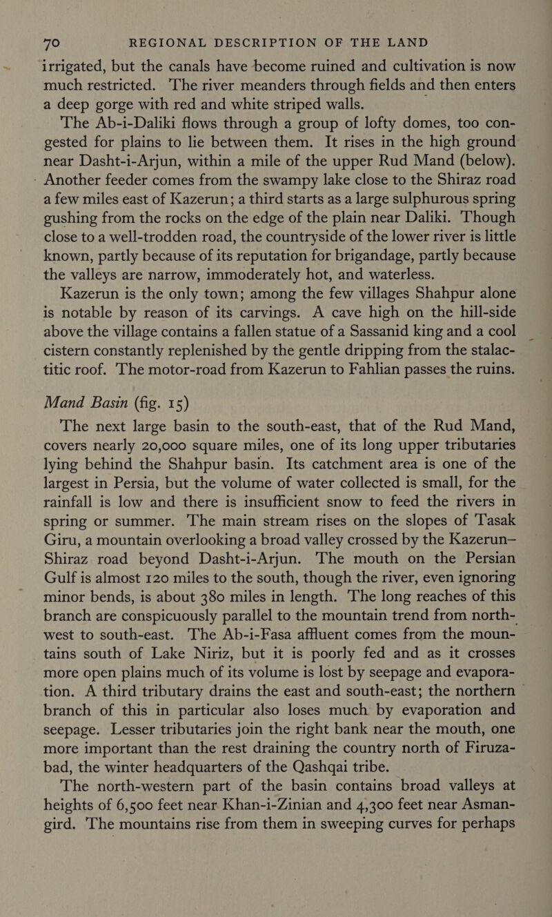 irrigated, but the canals have become ruined and cultivation is now much restricted. The river meanders through fields and then enters a deep gorge with red and white striped walls. The Ab-i-Daliki flows through a group of lofty domes, too con- gested for plains to lie between them. It rises in the high ground near Dasht-i-Arjun, within a mile of the upper Rud Mand (below). - Another feeder comes from the swampy lake close to the Shiraz road a few miles east of Kazerun; a third starts as a large sulphurous spring gushing from the rocks on the edge of the plain near Daliki. ‘Though close to a well-trodden road, the countryside of the lower river is little known, partly because of its reputation for brigandage, partly because the valleys are narrow, immoderately hot, and waterless. Kazerun is the only town; among the few villages Shahpur alone is notable by reason of its carvings. A cave high on the hill-side above the village contains a fallen statue of a Sassanid king and a cool cistern constantly replenished by the gentle dripping from the stalac- titic roof. ‘The motor-road from Kazerun to Fahlian passes the ruins. Mand Basin (fig. 15) The next large basin to the south-east, that of the Rud Mand, covers nearly 20,000 square miles, one of its long upper tributaries lying behind the Shahpur basin. Its catchment area is one of the largest in Persia, but the volume of water collected is small, for the rainfall is low and there is insufficient snow to feed the rivers in spring or summer. The main stream rises on the slopes of ‘Tasak Giru, a mountain overlooking a broad valley crossed by the Kazerun— Shiraz road beyond Dasht-i-Arjun. The mouth on the Persian Gulf is almost 120 miles to the south, though the river, even ignoring minor bends, is about 380 miles in length. The long reaches of this branch are conspicuously parallel to the mountain trend from north- tains south of Lake Niriz, but it is poorly fed and as it crosses more open plains much of its volume is lost by seepage and evapora- branch of this in particular also loses much by evaporation and seepage. Lesser tributaries join the right bank near the mouth, one more important than the rest draining the country north of Firuza- bad, the winter headquarters of the Qashqai tribe. The north-western part of the basin contains broad valleys at heights of 6,500 feet near Khan-i-Zinian and 4,300 feet near Asman- gird. The mountains rise from them in sweeping curves for perhaps -