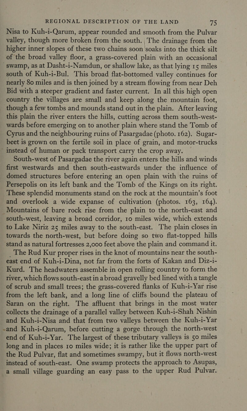 Nisa to Kuh-i-Qarum, appear rounded and smooth from the Pulvar valley, though more broken from the south. The drainage from the higher inner slopes of these two chains soon ‘soaks into the thick silt of the broad valley floor, a grass-covered plain with an occasional swamp, as at Dasht-i- Namdun, or shallow lake, as that lying 15 miles south of Kuh-i-Bul. This broad flat-bottomed valley continues for nearly 80 miles and is then joined by a stream flowing from near Deh Bid with a steeper gradient and faster current. In all this high open country the villages are small and keep along the mountain foot, though a few tombs and mounds stand out in the plain. After leaving this plain the river enters the hills, cutting across them south-west- wards before emerging on to another plain where stand the Tomb of Cyrus and the neighbouring ruins of Pasargadae (photo. 162). Sugar- beet is grown on the fertile soil in place of grain, and motor-trucks instead of human or pack transport carry the crop away. South-west of Pasargadae the river again enters the hills and winds first westwards and then south-eastwards under the influence of domed structures before entering an open plain with the ruins of Persepolis on its left bank and the Tomb of the Kings on its right. These splendid monuments stand on the rock at the mountain’s foot and overlook a wide expanse of cultivation (photos. 163, 164). _Mountains of bare rock rise from the plain to the north-east and _ south-west, leaving a broad corridor, 10 miles wide, which extends to Lake Niriz 25 miles away to the south-east. The plain closes in towards the north-west, but before doing so two flat-topped hills ‘stand as natural fortresses 2,000 feet above the plain and command it. _ The Rud Kur proper rises in the knot of mountains near the south- east end of Kuh-i-Dina, not far from the forts of Kakan and Diz-i- Kurd. The headwaters assemble in open rolling country to form the river, which flows south-east in abroad gravelly bed lined with a tangle of scrub and small trees; the grass-covered flanks of Kuh-i-Yar rise from the left bank, and a long line of cliffs bound the plateau of Saran on the right. The affluent that brings in the most water collects the drainage of a parallel valley between Kuh-i-Shah Nishin and Kuh-i-Nisa and that from two valleys between the Kuh-i-Yar -and Kuh-i-Qarum, before cutting a gorge through the north-west end of Kuh-i-Yar. The largest of these tributary valleys is 50 miles long and in places 10 miles wide; it is rather like the upper part of the Rud Pulvar, flat and sometimes swampy, but it flows north-west instead of south-east. One swamp protects the approach to Asupas, a small village guarding an easy pass to the upper Rud Pulvar.