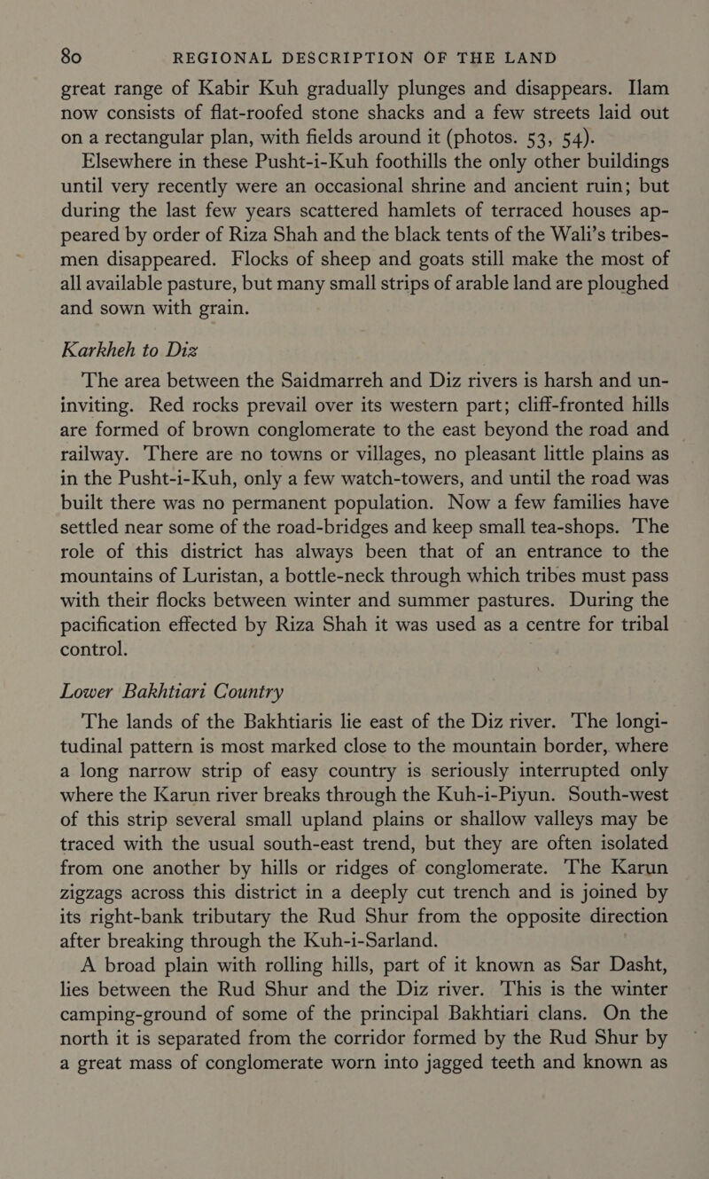 great range of Kabir Kuh gradually plunges and disappears. Ilam now consists of flat-roofed stone shacks and a few streets laid out on a rectangular plan, with fields around it (photos. 53, 54). Elsewhere in these Pusht-i-Kuh foothills the only other buildings until very recently were an occasional shrine and ancient ruin; but during the last few years scattered hamlets of terraced houses ap- peared by order of Riza Shah and the black tents of the Wali’s tribes- men disappeared. Flocks of sheep and goats still make the most of all available pasture, but many small strips of arable land are ploughed and sown with grain. Karkheh to Diz The area between the Saidmarreh and Diz rivers is harsh and un- inviting. Red rocks prevail over its western part; cliff-fronted hills are formed of brown conglomerate to the east beyond the road and © railway. There are no towns or villages, no pleasant little plains as in the Pusht-i-Kuh, only a few watch-towers, and until the road was built there was no permanent population. Now a few families have settled near some of the road-bridges and keep small tea-shops. ‘The role of this district has always been that of an entrance to the mountains of Luristan, a bottle-neck through which tribes must pass with their flocks between winter and summer pastures. During the pacification effected by Riza Shah it was used as a centre for tribal control. Lower Bakhtiari Country The lands of the Bakhtiaris lie east of the Diz river. The longi- tudinal pattern is most marked close to the mountain border, where a long narrow strip of easy country is seriously interrupted only where the Karun river breaks through the Kuh-i-Piyun. South-west of this strip several small upland plains or shallow valleys may be traced with the usual south-east trend, but they are often isolated from one another by hills or ridges of conglomerate. The Karun zigzags across this district in a deeply cut trench and is joined by its right-bank tributary the Rud Shur from the opposite direction after breaking through the Kuh-i-Sarland. A broad plain with rolling hills, part of it known as Sar Dasht, lies between the Rud Shur and the Diz river. This is the winter camping-ground of some of the principal Bakhtiari clans. On the north it is separated from the corridor formed by the Rud Shur by a great mass of conglomerate worn into jagged teeth and known as