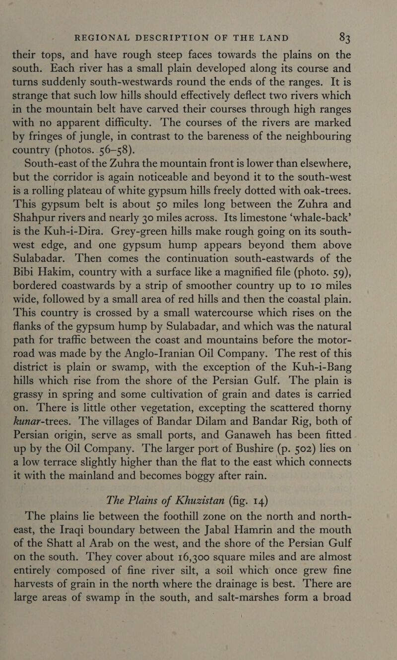 their tops, and have rough steep faces towards the plains on the south. Each river has a small plain developed along its course and turns suddenly south-westwards round the ends of the ranges. It is strange that such low hills should effectively deflect two rivers which in the mountain belt have carved their courses through high ranges with no apparent difficulty. The courses of the rivers are marked by fringes of jungle, in contrast to the bareness of the neighbouring country (photos. 56-58). South-east of the Zuhra the mountain front is lower than elsewhere, but the corridor is again noticeable and beyond it to the south-west is a rolling plateau of white gypsum hills freely dotted with oak-trees. This gypsum belt is about 50 miles long between the Zuhra and Shahpur rivers and nearly 30 miles across. Its limestone ‘whale-back’ is the Kuh-i-Dira. Grey-green hills make rough going on its south- west edge, and one gypsum hump appears beyond them above Sulabadar. ‘Then comes the continuation south-eastwards of the Bibi Hakim, country with a surface like a magnified file (photo. 59), bordered coastwards by a strip of smoother country up to 10 miles wide, followed by a small area of red hills and then the coastal plain. This country is crossed by a small watercourse which rises on the flanks of the gypsum hump by Sulabadar, and which was the natural path for traffic between the coast and mountains before the motor- road was made by the Anglo-Iranian Oil Company. The rest of this district is plain or swamp, with the exception of the Kuh-i-Bang hills which rise from the shore of the Persian Gulf. 'The plain is grassy in spring and some cultivation of grain and dates is carried on. There is little other vegetation, excepting the scattered thorny kunar-trees. ‘The villages of Bandar Dilam and Bandar Rig, both of Persian origin, serve as small ports, and Ganaweh has been fitted up by the Oil Company. The larger port of Bushire (p. 502) lies on a low terrace slightly higher than the flat to the east which connects it with the mainland and becomes boggy after rain. The Plains of Khuzistan (fig. 14) The plains lie between the foothill zone on the north and north- east, the Iraqi boundary between the Jabal Hamrin and the mouth of the Shatt al Arab on the west, and the shore of the Persian Gulf on the south. ‘They cover about 16,300 square miles and are almost entirely composed of fine river silt, a soil which once grew fine harvests of grain in the north where the drainage is best. There are large areas of swamp in the south, and salt-marshes form a broad