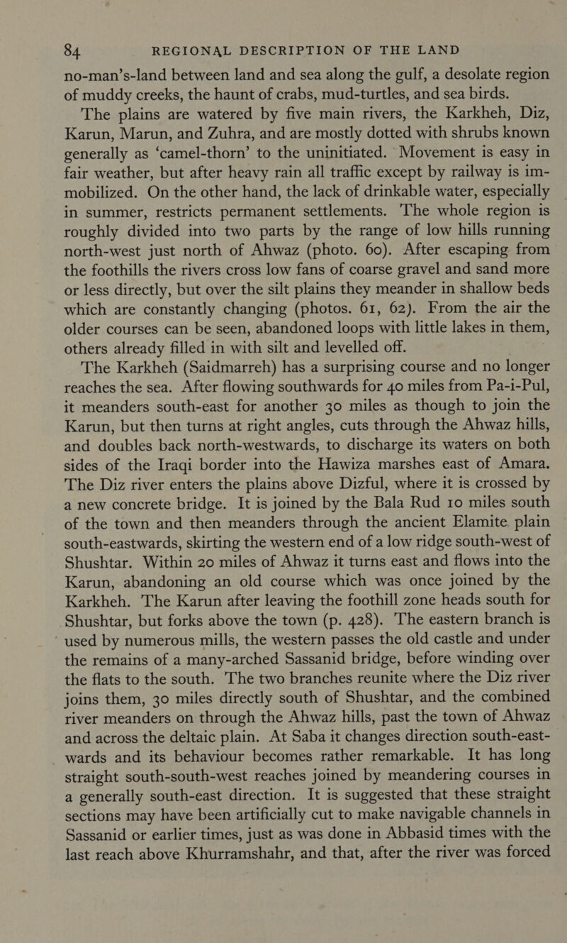 no-man’s-land between land and sea along the gulf, a desolate region of muddy creeks, the haunt of crabs, mud-turtles, and sea birds. The plains are watered by five main rivers, the Karkheh, Diz, Karun, Marun, and Zuhra, and are mostly dotted with shrubs known generally as ‘camel-thorn’ to the uninitiated. Movement is easy in fair weather, but after heavy rain all traffic except by railway is im- mobilized. On the other hand, the lack of drinkable water, especially in summer, restricts permanent settlements. The whole region 1s roughly divided into two parts by the range of low hills running north-west just north of Ahwaz (photo. 60). After escaping from the foothills the rivers cross low fans of coarse gravel and sand more or less directly, but over the silt plains they meander in shallow beds which are constantly changing (photos. 61, 62). From the air the older courses can be seen, abandoned loops with little lakes in them, others already filled in with silt and levelled off. The Karkheh (Saidmarreh) has a surprising course and no longer reaches the sea. After flowing southwards for 40 miles from Pa-i-Pul, it meanders south-east for another 30 miles as though to join the Karun, but then turns at right angles, cuts through the Ahwaz hills, and doubles back north-westwards, to discharge its waters on both sides of the Iraqi border into the Hawiza marshes east of Amara. The Diz river enters the plains above Dizful, where it is crossed by a new concrete bridge. It is joined by the Bala Rud 10 miles south of the town and then meanders through the ancient Elamite. plain south-eastwards, skirting the western end of a low ridge south-west of Shushtar. Within 20 miles of Ahwaz it turns east and flows into the Karun, abandoning an old course which was once joined by the Karkheh. The Karun after leaving the foothill zone heads south for Shushtar, but forks above the town (p. 428). The eastern branch is used by numerous mills, the western passes the old castle and under the remains of a many-arched Sassanid bridge, before winding over the flats to the south. The two branches reunite where the Diz river joins them, 30 miles directly south of Shushtar, and the combined river meanders on through the Ahwaz hills, past the town of Ahwaz and across the deltaic plain. At Saba it changes direction south-east- wards and its behaviour becomes rather remarkable. It has long straight south-south-west reaches joined by meandering courses in a generally south-east direction. It is suggested that these straight sections may have been artificially cut to make navigable channels in Sassanid or earlier times, just as was done in Abbasid times with the last reach above Khurramshahr, and that, after the river was forced