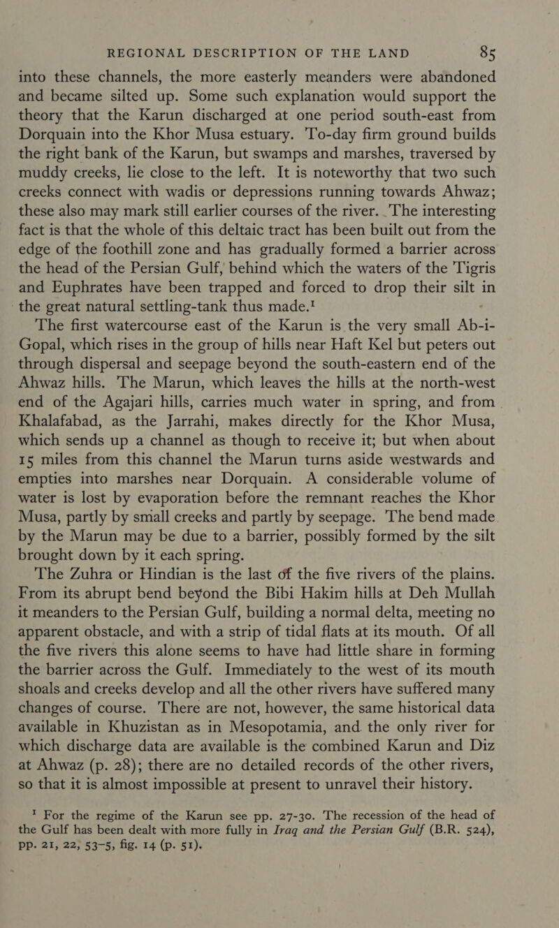 into these channels, the more easterly meanders were abandoned and became silted up. Some such explanation would support the theory that the Karun discharged at one period south-east from Dorquain into the Khor Musa estuary. ‘To-day firm ground builds the right bank of the Karun, but swamps and marshes, traversed by muddy creeks, lie close to the left. It is noteworthy that two such creeks connect with wadis or depressions running towards Ahwaz; these also may mark still earlier courses of the river. The interesting fact is that the whole of this deltaic tract has been built out from the edge of the foothill zone and has gradually formed a barrier across the head of the Persian Gulf, behind which the waters of the Tigris and Euphrates have been trapped and forced to drop their silt in the great natural settling-tank thus made.! The first watercourse east of the Karun is the very small Ab-ie Gopal, which rises in the group of hills near Haft Kel but peters out through dispersal and seepage beyond the south-eastern end of the Ahwaz hills. The Marun, which leaves the hills at the north-west end of the Agayjari hills, carries much water in spring, and from Khalafabad, as the Jarrahi, makes directly for the Khor Musa, which sends up a channel as though to receive it; but when about 15 miles from this channel the Marun turns aside westwards and empties into marshes near Dorquain. A considerable volume of water is lost by evaporation before the remnant reaches the Khor Musa, partly by small creeks and partly by seepage. The bend made by the Marun may be due to a barrier, possibly formed by the silt brought down by it each spring. The Zuhra or Hindian is the last of the five rivers of the plains. From its abrupt bend beyond the Bibi Hakim hills at Deh Mullah it meanders to the Persian Gulf, building a normal delta, meeting no apparent obstacle, and with a strip of tidal flats at its mouth. Of all the five rivers this alone seems to have had little share in forming the barrier across the Gulf. Immediately to the west of its mouth shoals and creeks develop and all the other rivers have suffered many changes of course. There are not, however, the same historical data available in Khuzistan as in Mesopotamia, and the only river for which discharge data are available is the combined Karun and Diz at Ahwaz (p. 28); there are no detailed records of the other rivers, so that it is almost impossible at present to unravel their history. ’ For the regime of the Karun see pp. 27-30. The recession of the head of the Gulf has been dealt with more fully in Iraq and the Persian Gulf (B.R. 524), PP. 21, 22, 53-5, fig. 14 (p. 51).