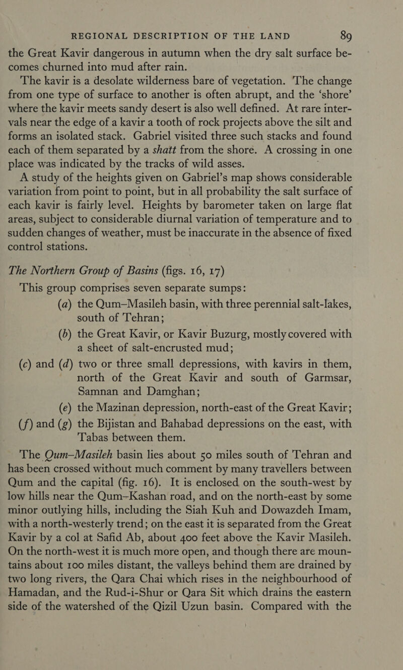 the Great Kavir dangerous in autumn when the dry salt surface be- comes churned into mud after rain. The kavir is a desolate wilderness bare of vegetation. The change from one type of surface to another is often abrupt, and the ‘shore’ where the kavir meets sandy desert is also well defined. At rare inter- vals near the edge of a kavir a tooth of rock projects above the silt and forms an isolated stack. Gabriel visited three such stacks and found each of them separated by a shatt from the shore. A crossing in one place was indicated by the tracks of wild asses. A study of the heights given on Gabriel’s map shows considerable variation from point to point, but in all probability the salt surface of each kavir is fairly level. Heights by barometer taken on large flat areas, subject to considerable diurnal variation of temperature and to sudden changes of weather, must be inaccurate in the absence of fixed control stations. The Northern Group of Basins (figs. 16, 17) This group comprises seven separate sumps: (a) the Qum—Masileh basin, with three perennial salt-lakes, south of Tehran; (b) the Great Kavir, or Kavir Buzurg, mostly covered with a sheet of salt-encrusted mud; (c) and (d) two or three small depressions, with kavirs in them, north of the Great Kavir and south of Garmsar, Samnan and Damghan; (e) the Mazinan depression, north-east of the Great Kavir; (f) and (g) the Bijistan and Bahabad depressions on the east, with Tabas between them. The Qum—Masileh basin lies about 50 miles south of 'Tehran and has been crossed without much comment by many travellers between Qum and the capital (fig. 16). It is enclosed on the south-west by low hills near the Qum—Kashan road, and on the north-east by some minor outlying hills, including the Siah Kuh and Dowazdeh Imam, with a north-westerly trend; on the east it is separated from the Great Kavir by a col at Safid Ab, about 400 feet above the Kavir Masileh. On the north-west it is much more open, and though there are moun- tains about 100 miles distant, the valleys behind them are drained by two long rivers, the Qara Chai which rises in the neighbourhood of Hamadan, and the Rud-i-Shur or Qara Sit which drains the eastern side of the watershed of the Qizil Uzun basin. Compared with the