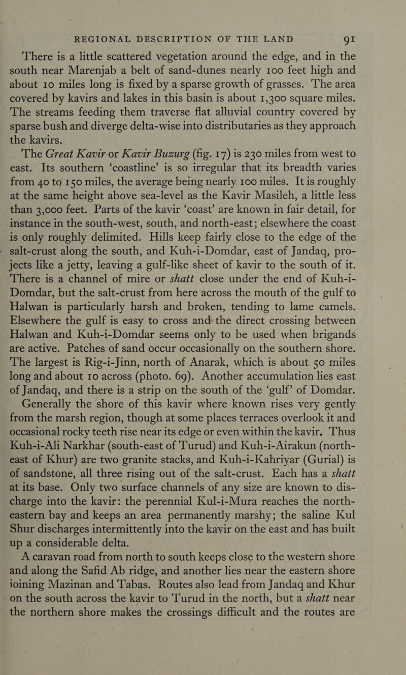 There is a little scattered vegetation around the edge, and in the south near Marenjab a belt of sand-dunes nearly 100 feet high and about 10 miles long is fixed by a sparse growth of grasses. ‘The area covered by kavirs and lakes in this basin is about 1,300 square miles. The streams feeding them traverse flat alluvial country covered by sparse bush and diverge delta-wise into distributaries as they approach the kavirs. The Great Kavir or Kavir Buzurg (fig. 17) is 230 miles from west to east. Its southern ‘coastline’ is so irregular that its breadth varies from 40 to 150 miles, the average being nearly 100 miles. It is roughly at the same height above sea-level as the Kavir Masileh, a little less than 3,000 feet. Parts of the kavir ‘coast’ are known in fair detail, for instance in the south-west, south, and north-east; elsewhere the coast is only roughly delimited. Hills keep fairly close to the edge of the ' salt-crust along the south, and Kuh-i-Domdar, east of Jandaq, pro- jects like a jetty, leaving a gulf-like sheet of kavir to the south of it. There is a channel of mire or shatt close under the end of Kuh-i- Domdar, but the salt-crust from here across the mouth of the gulf to Halwan is particularly harsh and broken, tending to lame camels. Elsewhere the gulf is easy to cross andthe direct crossing between Halwan and Kuh-i-Domdar seems only to be used when brigands are active. Patches of sand occur occasionally on the southern shore. The largest is Rig-i-Jinn, north of Anarak, which is about 50 miles long and about 10 across (photo. 69). Another accumulation lies east of Jandagq, and there is a strip on the south of the ‘gulf’ of Domdar. Generally the shore of this kavir where known rises very gently from the marsh region, though at some places terraces overlook it and occasional rocky teeth rise near its edge or even within the kavir. Thus Kuh-i-Ali Narkhar (south-east of 'Turud) and Kuh-i-Airakun (north- east of Khur) are two granite stacks, and Kuh-i-Kahriyar (Gurial) is of sandstone, all three rising out of the salt-crust. Each has a shatt at its base. Only two surface channels of any size are known to dis- charge into the kavir: the perennial Kul-i-Mura reaches the north- eastern bay and keeps an area permanently marshy; the saline Kul Shur discharges intermittently into the kavir on the east and has built up a considerable delta. A caravan road from north to south keeps close to the western shore and along the Safid Ab ridge, and another lies near the eastern shore joining Mazinan and 'Tabas. Routes also lead from Jandaq and Khur on the south across the kavir to Turud in the north, but a shatt near the northern shore makes the crossings difficult and the routes are