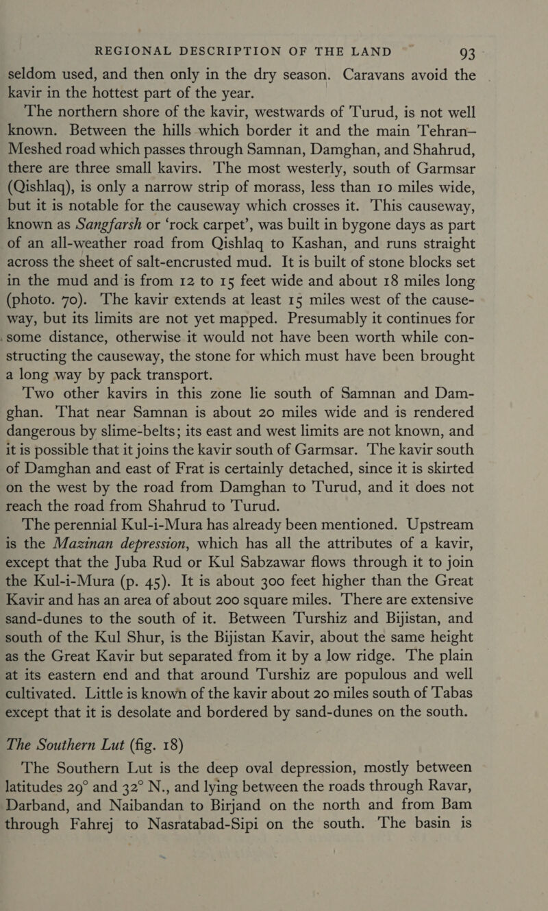 seldom used, and then only in the dry season. Caravans avoid the | kavir in the hottest part of the year. The northern shore of the kavir, westwards of 'Turud, is not well known. Between the hills which border it and the main Tehran— Meshed road which passes through Samnan, Damghan, and Shahrud, there are three small kavirs. ‘The most westerly, south of Garmsar (Qishlaq), is only a narrow strip of morass, less than 10 miles wide, but it is notable for the causeway which crosses it. This causeway, known as Sangfarsh or ‘rock carpet’, was built in bygone days as part of an all-weather road from Qishlagq to Kashan, and runs straight across the sheet of salt-encrusted mud. It is built of stone blocks set in the mud and is from 12 to 15 feet wide and about 18 miles long (photo. 70). ‘The kavir extends at least 15 miles west of the cause- way, but its limits are not yet mapped. Presumably it continues for .some distance, otherwise it would not have been worth while con- structing the causeway, the stone for which must have been brought a long way by pack transport. Two other kavirs in this zone lie south of Samnan and Dam- ghan. That near Samnan is about 20 miles wide and is rendered dangerous by slime-belts; its east and west limits are not known, and it is possible that it joins the kavir south of Garmsar. The kavir south of Damghan and east of Frat is certainly detached, since it is skirted on the west by the road from Damghan to Turud, and it does not reach the road from Shahrud to 'Turud. The perennial Kul-i-Mura has already been mentioned. Upstream is the Mazinan depression, which has all the attributes of a kavir, except that the Juba Rud or Kul Sabzawar flows through it to join the Kul-i-Mura (p. 45). It is about 300 feet higher than the Great Kavir and has an area of about 200 square miles. ‘There are extensive sand-dunes to the south of it. Between 'Turshiz and Bijistan, and south of the Kul Shur, is the Bijistan Kavir, about the same height as the Great Kavir but separated from it by a low ridge. ‘The plain at its eastern end and that around 'Turshiz are populous and well cultivated. Little is known of the kavir about 20 miles south of 'T'abas except that it is desolate and bordered by sand-dunes on the south. The Southern Lut (fig. 18) The Southern Lut is the deep oval depression, mostly between latitudes 29° and 32° N., and lying between the roads through Ravar, Darband, and Naibandan to Birjand on the north and from Bam through Fahrej to Nasratabad-Sipi on the south. The basin is