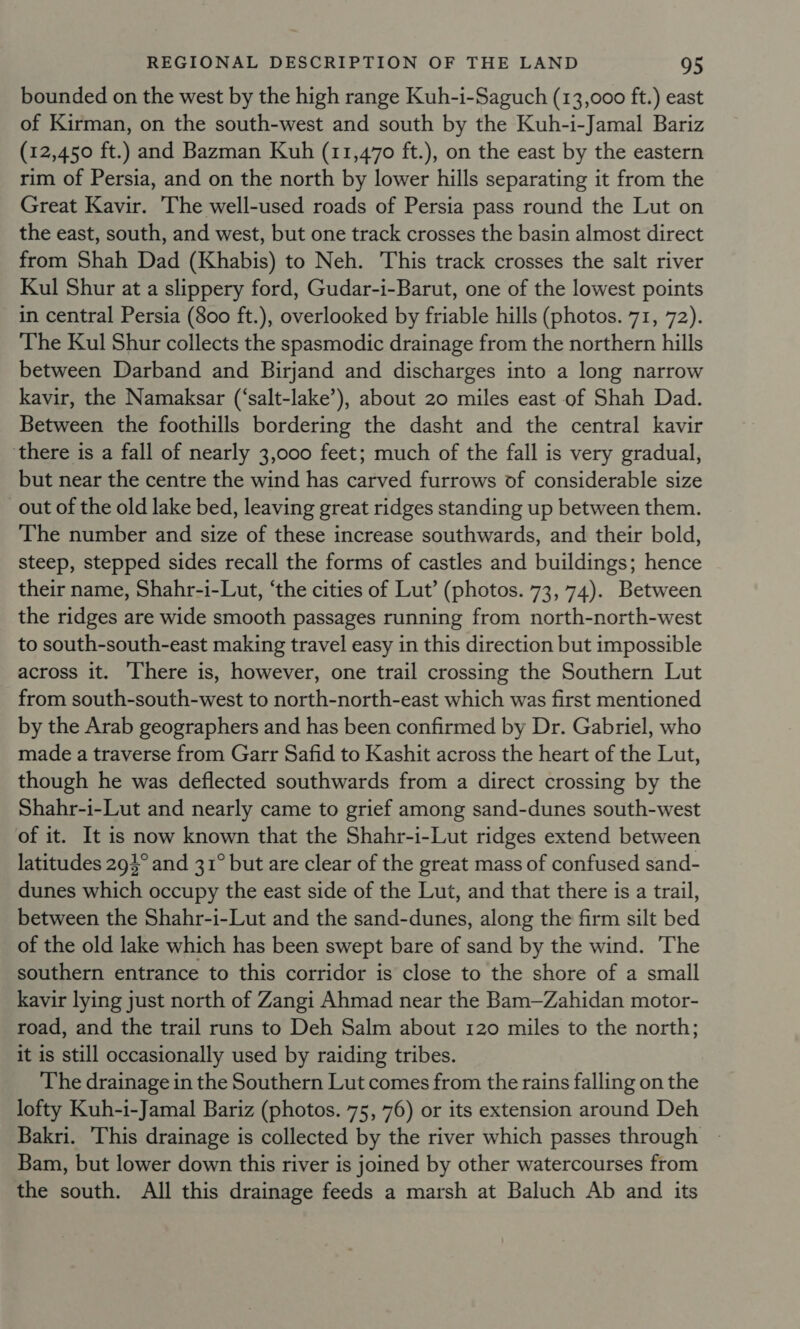 bounded on the west by the high range Kuh-i-Saguch (13,000 ft.) east of Kirman, on the south-west and south by the Kuh-i-Jamal Bariz (12,450 ft.) and Bazman Kuh (11,470 ft.), on the east by the eastern rim of Persia, and on the north by lower hills separating it from the Great Kavir. The well-used roads of Persia pass round the Lut on the east, south, and west, but one track crosses the basin almost direct from Shah Dad (Khabis) to Neh. This track crosses the salt river Kul Shur at a slippery ford, Gudar-i-Barut, one of the lowest points in central Persia (800 ft.), overlooked by friable hills (photos. 71, 72). The Kul Shur collects the spasmodic drainage from the northern hills between Darband and Birjand and discharges into a long narrow kavir, the Namaksar (‘salt-lake’), about 20 miles east of Shah Dad. Between the foothills bordering the dasht and the central kavir there is a fall of nearly 3,000 feet; much of the fall is very gradual, but near the centre the wind has carved furrows of considerable size out of the old lake bed, leaving great ridges standing up between them. The number and size of these increase southwards, and their bold, steep, stepped sides recall the forms of castles and buildings; hence their name, Shahr-i-Lut, ‘the cities of Lut’ (photos. 73, 74). Between the ridges are wide smooth passages running from north-north-west to south-south-east making travel easy in this direction but impossible across it. There is, however, one trail crossing the Southern Lut from south-south-west to north-north-east which was first mentioned by the Arab geographers and has been confirmed by Dr. Gabriel, who made a traverse from Garr Safid to Kashit across the heart of the Lut, though he was deflected southwards from a direct crossing by the Shahr-i-Lut and nearly came to grief among sand-dunes south-west of it. It is now known that the Shahr-i-Lut ridges extend between latitudes 293° and 31° but are clear of the great mass of confused sand- dunes which occupy the east side of the Lut, and that there is a trail, between the Shahr-i-Lut and the sand-dunes, along the firm silt bed of the old lake which has been swept bare of sand by the wind. The southern entrance to this corridor is close to the shore of a small kavir lying just north of Zangi Ahmad near the Bam—Zahidan motor- road, and the trail runs to Deh Salm about 120 miles to the north; it is still occasionally used by raiding tribes. The drainage in the Southern Lut comes from the rains falling on the lofty Kuh-i-Jamal Bariz (photos. 75, 76) or its extension around Deh Bakri. ‘This drainage is collected by the river which passes through Bam, but lower down this river is joined by other watercourses from the south. All this drainage feeds a marsh at Baluch Ab and its