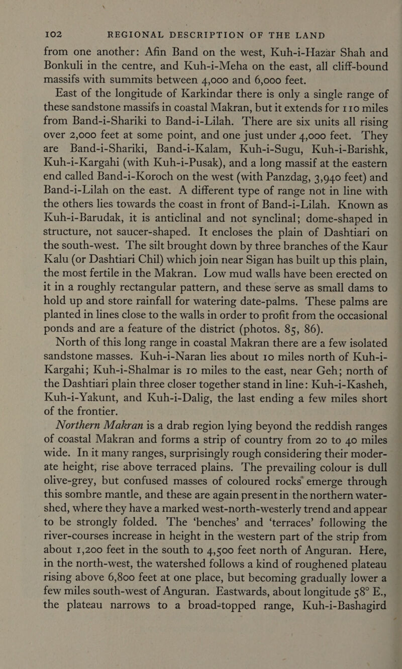 from one another: Afin Band on the west, Kuh-i-Hazar Shah and Bonkuli in the centre, and Kuh-i-Meha on the east, all cliff-bound massifs with summits between 4,000 and 6,000 feet. East of the longitude of Karkindar there is only a single range of these sandstone massifs in coastal Makran, but it extends for 110 miles from Band-i-Shariki to Band-i-Lilah. There are six units all rising over 2,000 feet at some point, and one just under 4,000 feet. They are Band-i-Shariki, Band-i-Kalam, Kuh-i-Sugu, Kuh-i-Barishk, Kuh-i-Kargahi (with Kuh-i-Pusak), and a long massif at the eastern end called Band-i-Koroch on the west (with Panzdag, 3,940 feet) and Band-i-Lilah on the east. A different type of range not in line with the others lies towards the coast in front of Band-i-Lilah. Known as Kuh-i-Barudak, it is anticlinal and not synclinal; dome-shaped in structure, not saucer-shaped. It encloses the plain of Dashtiari on the south-west. The silt brought down by three branches of the Kaur Kalu (or Dashtiari Chil) which join near Sigan has built up this plain, the most fertile in the Makran. Low mud walls have been erected on it in a roughly rectangular pattern, and these serve as small dams to hold up and store rainfall for watering date-palms. These palms are planted in lines close to the walls in order to profit from the occasional ponds and are a feature of the district (photos. 85, 86). North of this long range in coastal Makran there are a few isolated sandstone masses. Kuh-i-Naran lies about 10 miles north of Kuh-i- Kargahi; Kuh-i-Shalmar is 10 miles to the east, near Geh; north of the Dashtiari plain three closer together stand in line: Kuh-i-Kasheh, Kuh-i-Yakunt, and Kuh-i-Dalig, the last ending a few miles short of the frontier. Northern Makran is a drab region lying beyond the reddish ranges of coastal Makran and forms a strip of country from 20 to 40 miles wide. In it many ranges, surprisingly rough considering their moder- ate height, rise above terraced plains. The prevailing colour is dull olive-grey, but confused masses of coloured rocks emerge through this sombre mantle, and these are again present in the northern water- shed, where they have a marked west-north-westerly trend and appear to be strongly folded. The ‘benches’ and ‘terraces’ following the river-courses increase in height in the western part of the strip from about 1,200 feet in the south to 4,500 feet north of Anguran. Here, in the north-west, the watershed follows a kind of roughened plateau rising above 6,800 feet at one place, but becoming gradually lower a few miles south-west of Anguran. Eastwards, about longitude 58° E., the plateau narrows to a broad-topped range, Kuh-i-Bashagird